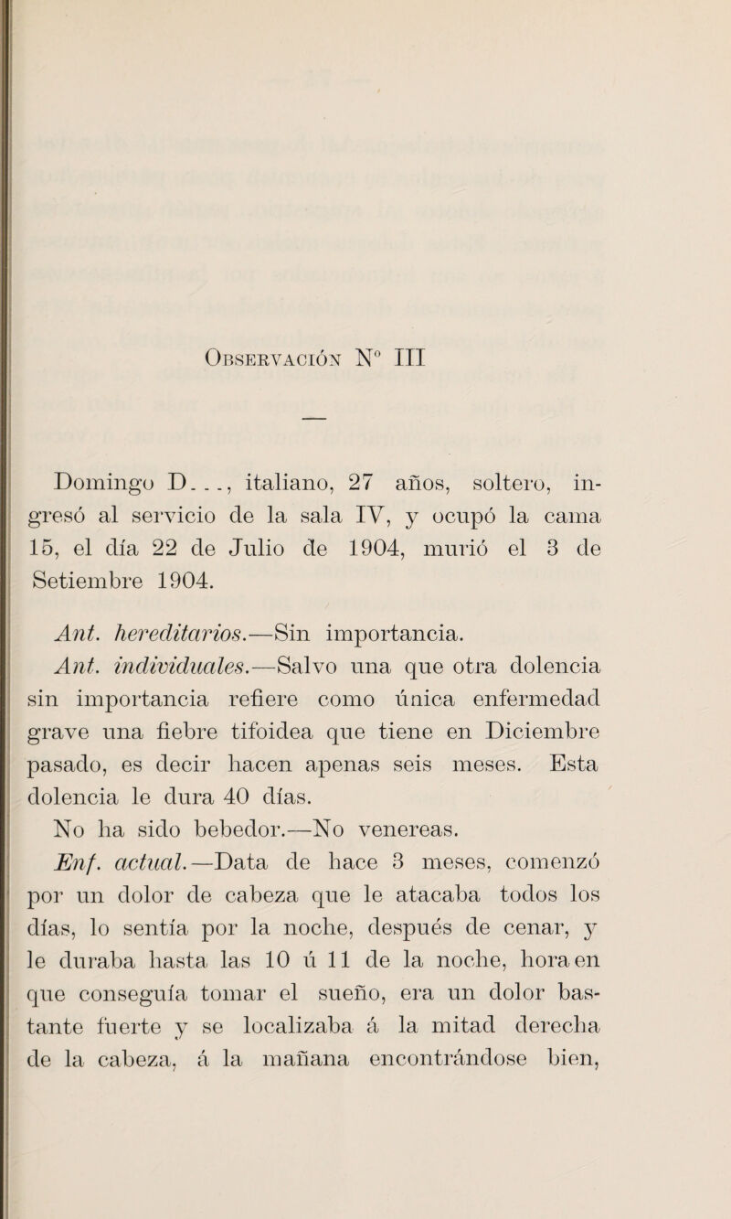 Observación N° III Domingo D_, italiano, 27 años, soltero, in¬ gresó al servicio de la sala IV, y ocupó la cama 15, el día 22 de Julio de 1904, murió el 3 de Setiembre 1904. Ant. hereditarios.—Sin importancia. Ant. individuales.—Salvo una que otra dolencia sin importancia refiere como única enfermedad grave una fiebre tifoidea que tiene en Diciembre pasado, es decir hacen apenas seis meses. Esta dolencia le dura 40 días. No ha sido bebedor.—No venereas. Enf. actual.—Data de hace 3 meses, comenzó por un dolor de cabeza que le atacaba todos los días, lo sentía por la noche, después de cenar, y le duraba hasta las 10 ú 11 de la noche, hora en que conseguía tomar el sueño, era un dolor bas- tante fuerte y se localizaba á la mitad derecha de la cabeza, á la mañana encontrándose bien,