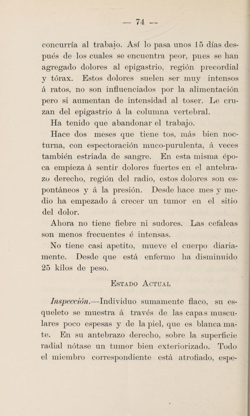 concurría al trabajo. Así lo pasa unos 15 días des¬ pués de los cuales se encuentra peor, pues se lian agregado dolores al epigastrio, región precordial y tórax. Estos dolores suelen ser muy intensos á ratos, no son influenciados por la alimentación pero si aumentan de intensidad al toser. Le cru¬ zan del epigastrio á la columna vertebral. Ha tenido que abandonar el trabajo. Hace dos meses que tiene tos, más bien noc¬ turna, con espectoración muco-purulenta, á veces también estriada de sangre. En esta misma épo¬ ca empieza á sentir dolores fuertes en el antebra¬ zo derecho, región del radio, estos dolores son es¬ pontáneos y á la presión. Desde hace mes y me¬ dio ha empezado á crecer un tumor en el sitio del dolor. Ahora no tiene fiebre ni sudores. Las cefaleas son menos frecuentes é intensas. No tiene casi apetito, mueve el cuerpo diaria¬ mente. Desde que está enfermo ha disminuido 25 kilos de peso. Estado Actual Inspección.—Individuo sumamente flaco, su es¬ queleto se muestra á través de las capas muscu¬ lares poco espesas y de la piel, que es blanca ma¬ te. En su antebrazo derecho, sobre la superficie radial nótase un tumor bien exteriorizado. Todo el miembro correspondiente está atrofiado, espe-