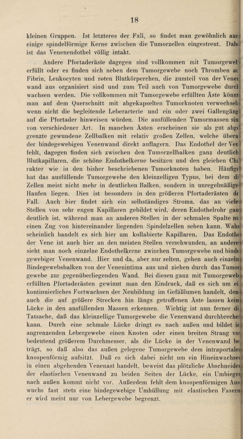 kleinen Gruppen. Ist letzteres der Fall, so findet man gewöhnlich auc einige spindelförmige Kerne zwischen die Tumorzellen eingestreut. Dabt ist das Venenendothel völlig intakt. . Andere Pfortaderäste dagegen sind vollkommen mit Tumorgewefc i erfüllt oder es finden sich neben dem Tumorgewebe noch Thromben ai Fibrin, Leukocyten und roten Blutkörperchen, die zumteil von der Venen wand aus organisiert sind und zum Teil auch von Tumorgewebe durch wachsen werden. Die vollkommen mit Tumorgewebe erfüllten Äste könnt i man auf dem Querschnitt mit abgekapselten Tumorknoten verwechseln wenn nicht die begleitende Leberarterie und ein oder zwei Gallengängi auf die Pfortader hinweisen würden. Die ausfüllenden Tumormassen sin von verschiedener Art. In manchen Ästen erscheinen sie als gut abgd grenzte gewundene Zellbalken mit relativ großen Zellen, welche übera der bindegewebigen Venenwand direkt auflagern. Das Endothel derVen fehlt, dagegen finden sich zwischen den Tumorzellbalken ganz deutlich Blutkapillaren, die schöne Endothelkerne besitzen und den gleichen Chü rakter wie in den bisher beschriebenen Tumorknoten haben. Häufigd hat das ausfüllende Tumorgewebe den kleinzelligen Typus, bei dem di Zellen meist nicht mehr in deutlichen Balken, sondern in Unregelmäßigei Haufen liegen. Dies ist besonders in den größeren Pfortaderästen d( Fall. Auch hier findet sich ein selbständiges Stroma, das an vieler Stellen von sehr engen Kapillaren gebildet wird, deren Endothelrohr gan; deutlich ist, während man an anderen Stellen in der schmalen Spalte nr einen Zug von hintereinander liegenden Spindelzellen sehen kann. Wahn scheinlich handelt es sich hier um kollabierte Kapillaren. Das Endotlni der Vene ist auch hier an den meisten Stellen verschwunden, an anderer sieht man noch einzelne Endothelkerne zwischen Tumorgewebe und binde; gewebiger Venenwand. Hier und da, aber nur selten, gehen auch einzeln» Bindegewebsbalken von der Venenintima aus und ziehen durch dasTumon ge webe zur gegenüberliegenden Wand. Bei diesen ganz mit Tumorgeweb \ erfüllten Pfortaderästen gewinnt man den Eindruck, daß es sich um ei kontinuierliches Fortwachsen der Neubildung im Gefäßlumen handelt, den i auch die auf größere Strecken hin längs getroffenen Äste lassen kein» Lücke in den ausfüllenden Massen erkennen. Wichtig ist nun ferner di Tatsache, daß das kleinzellige Tumorgewebe die Venenwand durchbrechen: kann. Durch eine schmale Lücke dringt es nach außen und bildet im angrenzenden Lebergewebe einen Knoten oder einen breiten Strang vor!, bedeutend größerem Durchmesser, als die Lücke in der Venenwand be trägt, so daß also das außen gelegene Tumorgewebe dem intraportaler knospenförmig aufsitzt. Daß es sich dabei nicht um ein Hinein wachs ein in einen abgehenden Venenast handelt, beweist das plötzliche Abschneider; der elastischen Venenwand zu beiden Seiten der Lücke, ein Umbieger. nach außen kommt nicht vor. Außerdem fehlt dem knospenförmigen Ausf wuchs fast stets eine bindegewebige Umhüllung mit elastischen Fasern* er wild meist nur von Lebergewebe begrenzt.