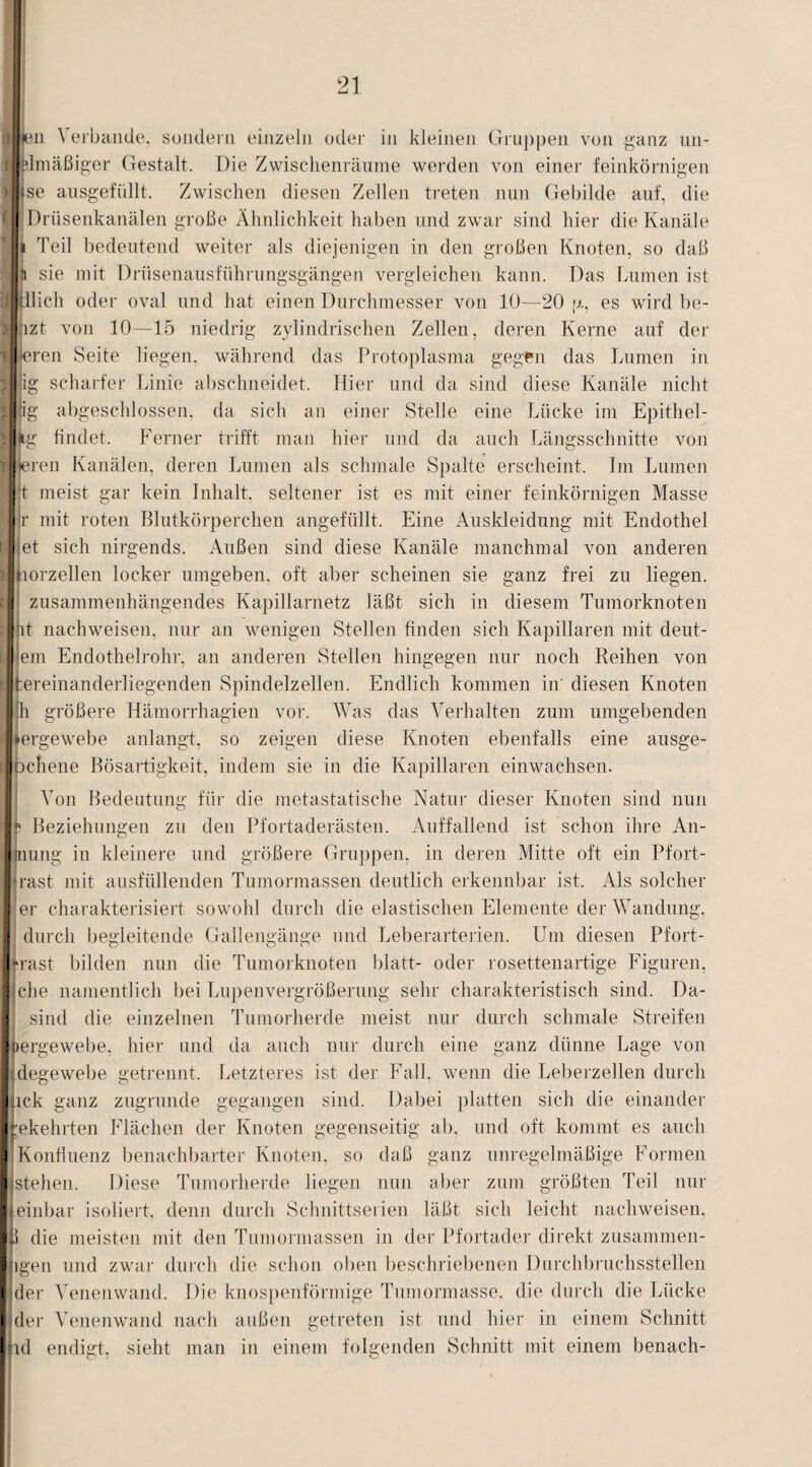 MK3ii \ erbande, sondern einzeln oder in kleinen Gruppen von ganz un- ilHmäßiger Gestalt. Die Zwischenräume werden von einer feinkörnigen jlise ausgefüllt. Zwischen diesen Zellen treten nun Gebilde auf, die (I Drüsenkanälen große Ähnlichkeit haben und zwar sind hier die Kanäle U Teil bedeutend weiter als diejenigen in den großen Knoten, so daß rlli sie mit Drüsenausführungsgängen vergleichen kann. Das Lumen ist rllidlich oder oval und hat einen Durchmesser von 10—20 p, es wird be¬ sitzt von 10—15 niedrig zylindrischen Zellen, deren Kerne auf der liieren Seite liegen, während das Protoplasma gegen das Lumen in i|:ig scharfer Linie abschneidet. Hier und da sind diese Kanäle nicht ^Jiig abgeschlossen, da sich an einer Stelle eine Lücke im Epithel- Mg findet. Ferner trifft man hier und da auch Längsschnitte von rTen Kanälen, deren Lumen als schmale Spalte erscheint. Im Lumen t meist gar kein Inhalt, seltener ist es mit einer feinkörnigen Masse H:r mit roten Blutkörperchen angefüllt. Eine Auskleidung mit Endothel ■jet sich nirgends. Außen sind diese Kanäle manchmal von anderen Jnorzellen locker umgeben, oft aber scheinen sie ganz frei zu liegen. ;0 zusammenhängendes Kapillarnetz läßt sich in diesem Tumorknoten Jnt nachweiseil. nur an wenigen Stellen finden sich Kapillaren mit deut- II|em Endothelrohr, an anderen Stellen hingegen nur noch Reihen von jifcereinanderliegenden Spindelzellen. Endlich kommen in' diesen Knoten h größere Hämorrhagien vor. Was das Verhalten zum umgebenden l^ergewebe anlangt, so zeigen diese Knoten ebenfalls eine ausge- ilochene Bösartigkeit, indem sie in die Kapillaren einwachsen. Von Bedeutung für die metastatische Natur dieser Knoten sind nun I?' Beziehungen zu den Pfortaderästen. Auffallend ist schon ihre An- Imung in kleinere und größere Gruppen, in deren Mitte oft ein Pfort- I*rast mit ausfüllenden Tumormassen deutlich erkennbar ist. Als solcher I er charakterisiert sowohl durch die elastischen Elemente der Wandung, durch begleitende Gallengänge und Leberarterien. Um diesen Pfort- rast bilden nun die Tumorknoten blatt- oder rosettenartige Figuren, Iche namentlich bei Lupenvergrößerung sehr charakteristisch sind. Da- I sind die einzelnen Tumorherde meist nur durch schmale Streifen Ipergewebe, hier und da auch nur durch eine ganz dünne Lage von Idegewebe getrennt. Letzteres ist der Fall, wenn die Leberzellen durch ||ick ganz zugrunde gegangen sind. Dabei platten sich die einander Jtekehrten Flächen der Knoten gegenseitig ab, und oft kommt es auch ■ Konfluenz benachbarter Knoten, so daß ganz unregelmäßige Formen ||stehen. Diese Tumorherde liegen nun aber zum größten Teil nur || einbar isoliert, denn durch Schnittserien läßt sich leicht nachweisen, Iß die meisten mit den Tumormassen in der Pfortader direkt Zusammen¬ legen und zwar durch die schon oben beschriebenen Durchbruchsstellen (der Venenwand. Die knospenförmige Tumormasse, die durch die Lücke der Venenwand nach außen getreten ist und hier in einem Schnitt ld endigt, sieht man in einem folgenden Schnitt mit einem benach-