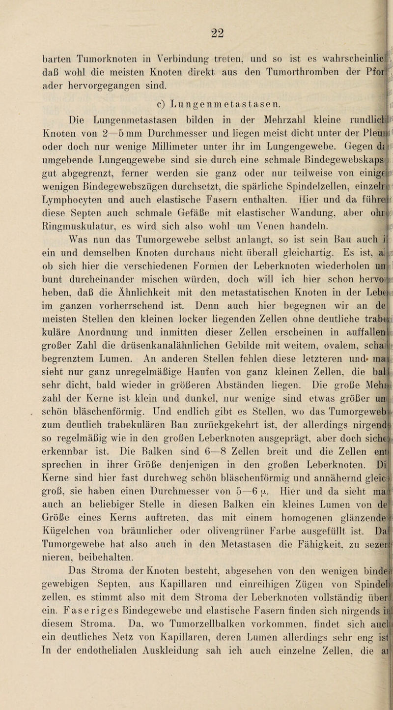 barten Tumorknoten in Verbindung treten, und so ist es wahrscheinlic daß wohl die meisten Knoten direkt aus den Tumorthromben der Pfor ader hervorgegangen sind. m c) Lungenmetastasen. Die Lungenmetastasen bilden in der Mehrzahl kleine rundlicl t?11 Knoten von 2—5 mm Durchmesser und liegen meist dicht unter der Pleun oder doch nur wenige Millimeter unter ihr im Lungengewebe. Gegen di umgebende Lungengewebe sind sie durch eine schmale Bindegewebskaps gut abgegrenzt, ferner werden sie ganz oder nur teilweise von einige i wenigen Bindegewebsziigen durchsetzt, die spärliche Spindelzellen, einzeln Lymphocyten und auch elastische Fasern enthalten. Hier und da führet diese Septen auch schmale Gefäße mit elastischer Wandung, aber ohnf Ringmuskulatur, es wird sich also wohl um Venen handeln. Was nun das Tumorgewebe selbst anlangt, so ist sein Bau auch il ein und demselben Knoten durchaus nicht überall gleichartig. Es ist, & j t ob sich hier die verschiedenen Formen der Leberknoten wiederholen un bunt durcheinander mischen würden, doch will ich hier schon hervo ‘i heben, daß die Ähnlichkeit mit den metastatischen Knoten in der Lebtli im ganzen vorherrschend ist. Denn auch hier begegnen wir an de meisten Stellen den kleinen locker liegenden Zellen ohne deutliche trabt; kuläre Anordnung und inmitten dieser Zellen erscheinen in auffallen i großer Zahl die drüsenkanalähnlichen Gebilde mit weitem, ovalem, schaii begrenztem Lumen. An anderen Stellen fehlen diese letzteren und» mal sieht nur ganz unregelmäßige Haufen von ganz kleinen Zellen, die ball sehr dicht, bald wieder in größeren Abständen liegen. Die große Mehl» zahl der Kerne ist klein und dunkel, nur wenige sind etwas größer un schön bläschenförmig. Und endlich gibt es Stellen, wo das Tumorgeweb zum deutlich trabekulären Bau zurückgekehrt ist, der allerdings nirgende so regelmäßig wie in den großen Leberknoten ausgeprägt, aber doch siche; erkennbar ist. Die Balken sind 6—8 Zellen breit und die Zellen entj sprechen in ihrer Größe denjenigen in den großen Leberknoten. Di Kerne sind hier fast durchweg schön bläschenförmig und annähernd gleic groß, sie haben einen Durchmesser von 5—6 \x. Hier und da sieht ma auch an beliebiger Stelle in diesen Balken ein kleines Lumen von de Größe eines Kerns auftreten, das mit einem homogenen glänzende Kügelchen von bräunlicher oder olivengrüner Farbe ausgefüllt ist. Da Tumorgewebe hat also auch in den Metastasen die Fähigkeit, zu sezen nieren, beibehalten. Das Stroma der Knoten besteht, abgesehen von den wenigen binde« gewebigen Septen, aus Kapillaren und einreihigen Zügen von Spindel« zellen, es stimmt also mit dem Stroma der Leberknoten vollständig über: ein. Faseriges Bindegewebe und elastische Fasern finden sich nirgends in! diesem Stroma. Da, wo Tumorzellbalken Vorkommen, findet sich auch ein deutliches Netz von Kapillaren, deren Lumen allerdings sehr eng ist In der endothelialen Auskleidung sah ich auch einzelne Zellen, die ai