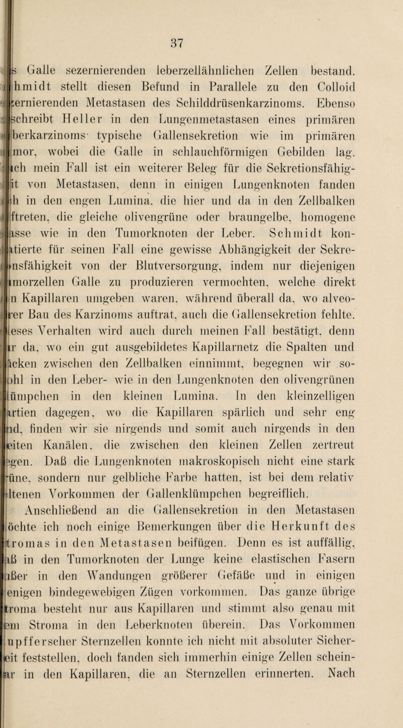 a«s Galle sezernierenden leberzellälinlidien Zellen bestand. (hmidt stellt diesen Befund in Parallele zu den Colloid eÄernierenden Metastasen des Schilddrüsenkarzinoms. Ebenso ^Schreibt Heller in den Lungenmetastasen eines primären i'tlberkarzinoms- typische Gallensekretion wie im primären ilfmor, wobei die Galle in schlauchförmigen Gebilden lag. ilich mein Fall ist ein weiterer Beleg für die Sekretionsfähig- ilit von Metastasen, denn in einigen Lungenknoten fanden mh in den engen Lumina, die hier und da in den Zellbalken Äftreten, die gleiche olivengrüne oder braungelbe, homogene Jasse wie in den Tumorknoten der Leber. Schmidt kon- ktierte für seinen Fall eine gewisse Abhängigkeit der Sekre- »nsfähigkeit von der Blutversorgung, indem nur diejenigen imorzellen Galle zu produzieren vermochten, welche direkt n Kapillaren umgeben waren, während überall da, wo alveo- rer Bau des Karzinoms auftrat, auch die Gallensekretion fehlte, ieses Verhalten wird auch durch meinen Fall bestätigt, denn ir da, wo ein gut ausgebildetes Kapillarnetz die Spalten und icken zwischen den Zellbalken einnimmt, begegnen wir so- ohl in den Leber- wie in den Lungenknoten den olivengrünen Lümpchen in den kleinen Lumina. In den kleinzelligen artien dagegen, wo die Kapillaren spärlich und sehr eng lid, finden wir sie nirgends und somit auch nirgends in den eiten Kanälen, die zwischen den kleinen Zellen zertreut fcgen. Daß die Lungenknoten makroskopisch nicht eine stark *üne. sondern nur gelbliche Farbe hatten, ist bei dem relativ dienen Vorkommen der Gallenklümpchen begreiflich. Anschließend an die Gallensekretion in den Metastasen öchte ich noch einige Bemerkungen über die Herkunft des itromas in den Metastasen beifügen. Denn es ist auffällig, aß in den Tumorknoten der Lunge keine elastischen Fasern aßer in den Wandungen größerer Gefäße und in einigen 'eiligen bindegewebigen Zügen Vorkommen. Das ganze übrige (troma besteht nur aus Kapillaren und stimmt also genau mit em Stroma in den Leberknoten überein. Das Vorkommen upff er scher Sternzellen konnte ich nicht mit absoluter Sicher- eit festste]len. doch fanden sich immerhin einige Zellen schein¬ en* in den Kapillaren, die an Sternzellen erinnerten. Nach