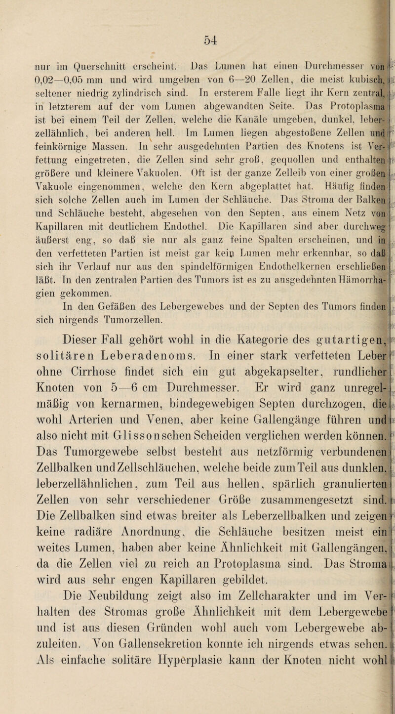 nur im Querschnitt erscheint. Das Lumen hat einen Durchmesser von 1 0,02—0,05 mm und wird umgeben von 6—20 Zellen, die meist kubisch, fe seltener niedrig zylindrisch sind. In ersterem Falle liegt ihr Kern zentral, ||>: in letzterem auf der vom Lumen abgewandten Seite. Das Protoplasma i ist bei einem Teil der Zellen, welche die Kanäle umgeben, dunkel, leber¬ zellähnlich, bei anderen hell. Im Lumen liegen abgestoßene Zellen und P feinkörnige Massen. In sehr ausgedehnten Partien des Knotens ist Ver¬ fettung eingetreten, die Zellen sind sehr groß, gequollen und enthalten fei größere und kleinere Vakuolen. Oft ist der ganze Zelleib von einer großen j Vakuole eingenommen, welche den Kern abgeplattet hat. Häufig finden ! sich solche Zellen auch im Lumen der Schläuche. Das Stroma der Balken ; und Schläuche besteht, abgesehen von den Septen, aus einem Netz von Kapillaren mit deutlichem Endothel. Die Kapillaren sind aber durchweg : äußerst eng, so daß sie nur als ganz feine Spalten erscheinen, und in den verfetteten Partien ist meist gar kein Lumen mehr erkennbar, so daß ! sich ihr Verlauf nur aus den spindelförmigen Endothelkernen erschließen i läßt. In den zentralen Partien des Tumors ist es zu ausgedehnten Hämorrha- gien gekommen. In den Gefäßen des Lebergewebes und der Septen des Tumors finden I sich nirgends Tumorzellen. KP Dieser Fall gehört wohl in die Kategorie des gutartigen, p solitären Leberadenoms. In einer stark verfetteten Leberi ohne Cirrhose findet sich ein gut abgekapselter, rundlicher i. Knoten von 5—6 cm Durchmesser. Er wird ganz unregel-i mäßig von kernarmen, bindegewebigen Septen durchzogen, die* wohl Arterien und Venen, aber keine Gallengänge führen und i also nicht mit Glisson sehen Scheiden verglichen werden können. P Das Tumorgewebe selbst besteht aus netzförmig verbundenen i Zellbalken und Zellschläuchen, welche beide zum Teil aus dunklen.; leberzellähnlichen, zum Teil aus hellen, spärlich granulierten i Zellen von sehr verschiedener Größe zusammengesetzt sind. Die Zellbalken sind etwas breiter als Leberzellbalken und zeigen keine radiäre Anordnung, die Schläuche besitzen meist ein weites Lumen, haben aber keine Ähnlichkeit mit Gallengängen, da die Zellen viel zu reich an Protoplasma sind. Das Stroma , wird aus sehr engen Kapillaren gebildet. Die Neubildung zeigt also im Zellcharakter und im Ver- - halten des Stromas große Ähnlichkeit mit dem Lebergewebe j und ist aus diesen Gründen wohl auch vom Lebergewebe ab¬ zuleiten. \ron Gallensekretion konnte ich nirgends etwas sehen. Als einfache solitäre Hyperplasie kann der Knoten nicht wohl I