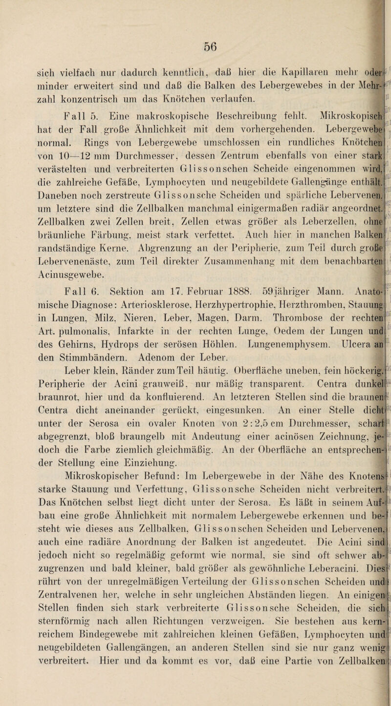 sich vielfach nur dadurch kenntlich, daß hier die Kapillaren mehr odery minder erweitert sind und daß die Balken des Lebergewebes in der Mehr¬ zahl konzentrisch um das Knötchen verlaufen. iiff r iiili if äSt 59 jähriger Mann. Anato- Fall 5. Eine makroskopische Beschreibung fehlt. Mikroskopisch hat der Fall große Ähnlichkeit mit dem vorhergehenden. Lebergewebe normal. Rings von Lebergewebe umschlossen ein rundliches Knötchen von 10—12 mm Durchmesser, dessen Zentrum ebenfalls von einer stark verästelten und verbreiterten Glissonsehen Scheide eingenommen wird, die zahlreiche Gefäße, Lymphocyten und neugebildete Gallengänge enthält. Daneben noch zerstreute Glisson sehe Scheiden und spärliche Lebervenen. um letztere sind die Zellbalken manchmal einigermaßen radiär angeordnet. Zellbalken zwei Zellen breit, Zellen etwas größer als Leberzellen, ohne bräunliche Färbung, meist stark verfettet. Auch hier in manchen Balken randständige Kerne. Abgrenzung an der Peripherie, zum Teil durch große Lebervenenäste, zum Teil direkter Zusammenhang mit dem benachbarten Acinusgewebe. Fall 6. Sektion am 17. Februar 1888. mische Diagnose: Arteriosklerose, Herzhypertrophie, Herzthromben, Stauung in Lungen, Milz, Nieren. Leber, Magen, Darm. Thrombose der rechten Art. pulmonalis, Infarkte in der rechten Lunge, Oedem der Lungen und des Gehirns, Hydrops der serösen Höhlen. Lungenemphysem. Ulcera an den Stimmbändern. Adenom der Leber. Leber klein, Ränder zum Teil häutig. Oberfläche uneben, fein höckerig, r Peripherie der Acini grauweiß, nur mäßig transparent. Centra dunkel braunrot, hier und da konfluierend. An letzteren Stellen sind die braunen Centra dicht aneinander gerückt, eingesunken. An einer Stelle dicht unter der Serosa. ein ovaler Knoten von 2:2,5 cm Durchmesser, schar! abgegrenzt, bloß braungelb mit Andeutung einer acinösen Zeichnung, je¬ doch die Farbe ziemlich gleichmäßig. An der Oberfläche an entsprechen¬ der Stellung eine Einziehung. Mikroskopischer Befund: Im Lebergewebe in der Nähe des Knotens starke Stauung und Verfettung, Glisson sehe Scheiden nicht verbreitert.!1! Das Knötchen selbst liegt dicht unter der Serosa. Es läßt in seinem Auf¬ bau eine große Ähnlichkeit mit normalem Lebergewebe erkennen und be¬ steht wie dieses aus Zellbalken, Glissonschen Scheiden und Lebervenen, auch eine radiäre Anordnung der Balken ist angedeutet. Die Acini sind jedoch nicht so regelmäßig geformt wie normal, sie sind oft schwer ab¬ zugrenzen und bald kleiner, bald größer als gewöhnliche Leberacini. Dies rührt von der unregelmäßigen Verteilung der Glissonschen Scheiden und * Zentralvenen her, welche in sehr ungleichen Abständen liegen. An einigen; Stellen finden sich stark verbreiterte Glisson sehe Scheiden, die sichi sternförmig nach allen Richtungen verzweigen. Sie bestehen aus kern-i reichem Bindegewebe mit zahlreichen kleinen Gefäßen, Lymphocyten und neugebildeten Gallengängen, an anderen Stellen sind sie nur ganz wenig verbreitert. Hier und da kommt es vor, daß eine Partie von Zellbaiken j