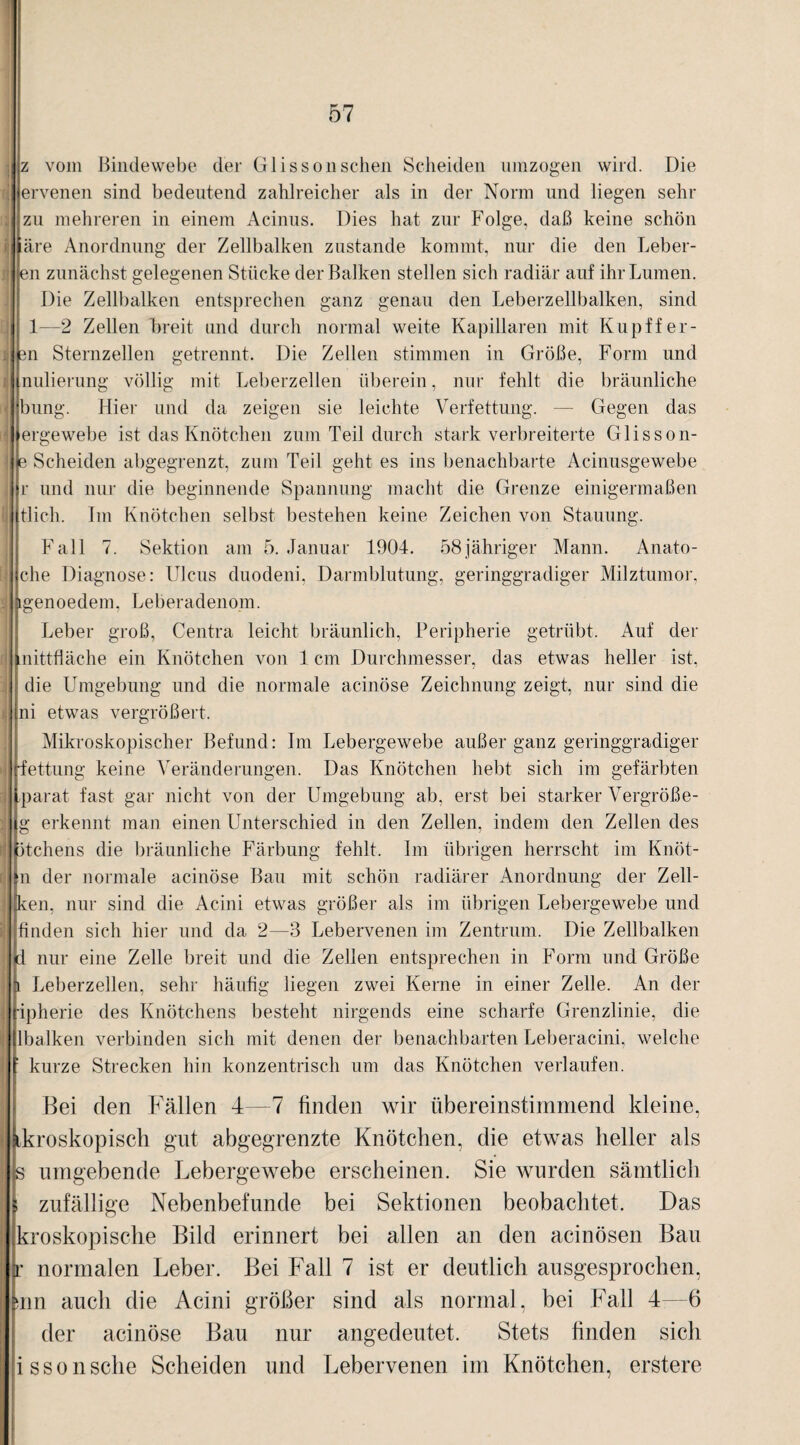 z vom ßindewebe der Glissonschen Scheiden umzogen wird. Die ervenen sind bedeutend zahlreicher als in der Norm und liegen sehr zu mehreren in einem Acinus. Dies hat zur Folge, daß keine schön ihre Anordnung der Zellbalken zustande kommt, nur die den heber¬ en zunächst gelegenen Stücke der Balken stellen sich radiär auf ihr Lumen. Die Zellbalken entsprechen ganz genau den Leberzellbalken, sind 1—2 Zellen breit und durch normal weite Kapillaren mit Kupffer- sn Sternzellen getrennt. Die Zellen stimmen in Größe, Form und nulierung völlig mit Leberzellen überein, nur fehlt die bräunliche bung. Hier und da zeigen sie leichte Verfettung. —- Gegen das ergewebe ist das Knötchen zum Teil durch stark verbreiterte Glisson- e Scheiden abgegrenzt, zum Teil geht es ins benachbarte Acinusgewebe r und nur die beginnende Spannung macht die Grenze einigermaßen tlich. Im Knötchen selbst bestehen keine Zeichen von Stauung. Fall 7. Sektion am 5. Januar 1904. 58 jähriger Mann. Anato- che Diagnose: Ulcus duodeni, Darmblutung, geringgradiger Milztumor, igenoedem. Leberadenom. Leber groß, Centra leicht bräunlich, Peripherie getrübt. Auf der mittfläche ein Knötchen von 1 cm Durchmesser, das etwas heller ist, die Umgebung und die normale acinöse Zeichnung zeigt, nur sind die ni etwas vergrößert. Mikroskopischer Befund: Im Lebergewebe außer ganz geringgradiger ■fettung keine Veränderungen. Das Knötchen hebt sich im gefärbten parat fast gar nicht von der Umgebung ab, erst bei starker Vergröße- g erkennt man einen Unterschied in den Zellen, indem den Zellen des Stehens die bräunliche Färbung fehlt. Im übrigen herrscht im Knöt- n der normale acinöse Bau mit schön radiärer Anordnung der Zell¬ kern nur sind die Acini etwas größer als im übrigen Lebergewebe und finden sich hier und da 2—3 Lebervenen im Zentrum. Die Zellbalken i nur eine Zelle breit und die Zellen entsprechen in Form und Größe Leberzellen, sehr häufig liegen zwei Kerne in einer Zelle. An der ipherie des Knötchens besteht nirgends eine scharfe Grenzlinie, die Ibalken verbinden sich mit denen der benachbarten Leberacini, welche 1 kurze Strecken hin konzentrisch um das Knötchen verlaufen. Bei den Fällen 4—7 finden wir übereinstimmend kleine, ikroskopisch gut abgegrenzte Knötchen, die etwas heller als s umgebende Lebergewebe erscheinen. Sie wurden sämtlich i zufällige Nebenbefunde bei Sektionen beobachtet. Das kroskopische Bild erinnert bei allen an den acinösen Bau r normalen Leber. Bei Fall 7 ist er deutlich ausgesprochen, siin auch die Acini größer sind als normal, hei Fall 4—6 der acinöse Bau nur angedeutet. Stets finden sich issonsehe Scheiden und Lebervenen im Knötchen, erstere