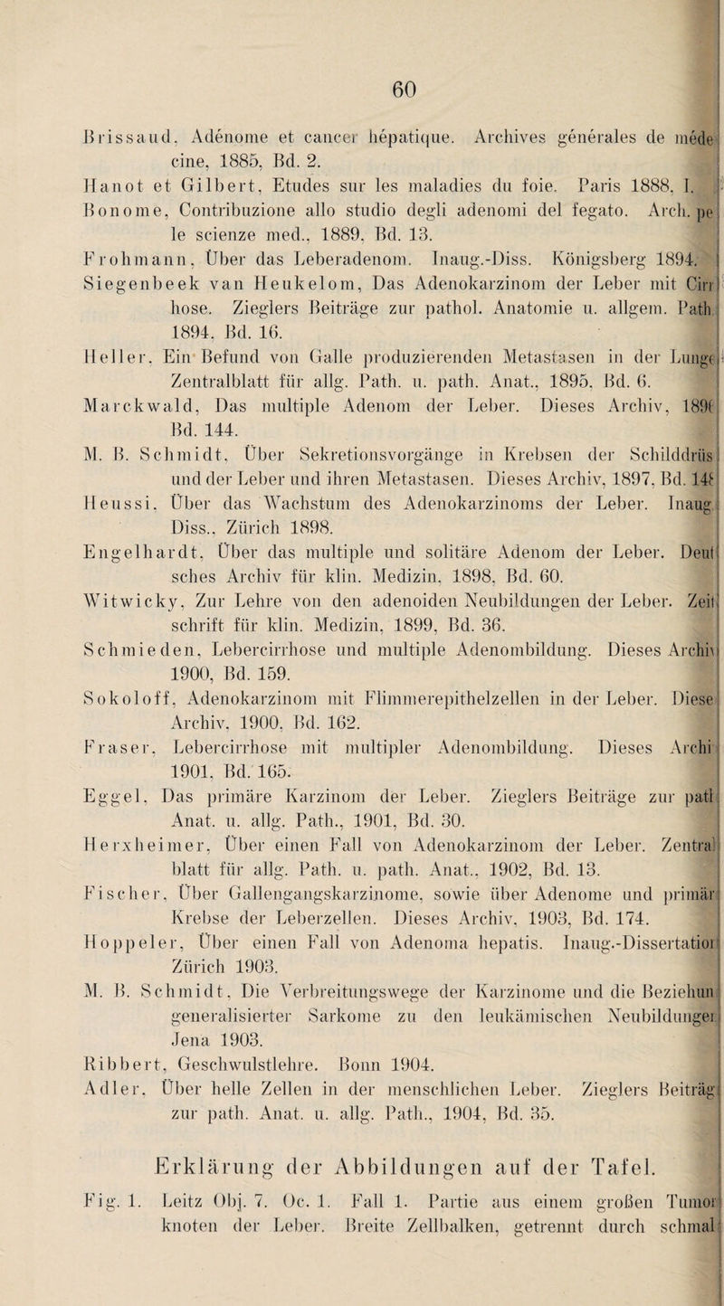 Brissaud, Adenome et cancer hepatique. Archives generales de medei eine, 1885, Bd. 2. Hanot et Gilbert, Etudes sur les maladies du foie. Paris 1888, I. Bonome, Contribuzione allo studio degli adenomi del fegato. Arch. pe le scienze med., 1889, Bd. 13. Frohmann, Über das Leberadenom. Inaug.-Diss. Königsberg 1894. Siegenbeek van Heukelom, Das Adenokarzinom der Leber mit Cinj liose. Zieglers Beiträge zur nathol. Anatomie u. allgem. Patli 1894, Bd. 16. ' | | Heller, Ein Befund von Galle produzierenden Metastasen in der Lungej Zentralblatt für allg. Path. u. patli. Anat., 1895, Bd. 6. Marckwald, Das multiple Adenom der Leber. Dieses Archiv, 189( Bd. 144. M. B. Schmidt, Über Sekretionsvorgänge in Krebsen der Schilddrüs) und der Leber und ihren Metastasen. Dieses Archiv, 1897, Bd. 148 Heussi, Über das Wachstum des Adenokarzinoms der Leber. Inaug Diss., Zürich 1898. Engelhardt, Über das multiple und solitäre Adenom der Leber. Denk sches Archiv für klin. Medizin, 1898, Bd. 60. Wütwicky, Zur Lehre von den adenoiden Neubildungen der Leber. ZeiÜ schrift für klin. Medizin, 1899, Bd. 36. Schmieden, Lebercirrhose und multiple Adenombildung. Dieses Archiv 1900, Bd. 159. Sokoloff, Adenokarzinom mit Flimmerepithelzellen in der Leber. Diese Archiv, 1900, Bd. 162. Fraser, Lebercirrhose mit multipler Adenombildung. Dieses Archi 1901. Bd. 165. Eggel, Das primäre Karzinom der Leber. Zieglers Beiträge zur patt: Anat. u. allg. Path., 1901, Bd. 30. Herxheim er, Über einen Fall von Adenokarzinom der Leber. Zentral blatt für allg. Path. u. path. Anat., 1902, Bd. 13. Fischer, Über Gallengangskarzinome, sowie über Adenome und primär; Krebse der Leberzellen. Dieses Archiv, 1903, Bd. 174. Hoppeier, Über einen Fall von Adenoma hepatis. Inaug.-Dissertatioil Zürich 1903. M. B. Schmidt, Die Verbreitungswege der Karzinome und die Beziehuni generalisierter Sarkome zu den leukämischen Neubildungen Jena 1903. Ribbert, Geschwulstlehre. Bonn 1904. Adler, Über helle Zellen in der menschlichen Leber. Zieglers Beitragj zui- path. Anat. u. allg. Path., 1904, Bd. 35. Erklärung der Abbildungen auf der Tafel. Fig. 1. Leitz Gbj. 7. Oc. 1. Fall 1. Partie aus einem großen Tumor knoten der Leber. Breite Zellbalken, getrennt durch schmal