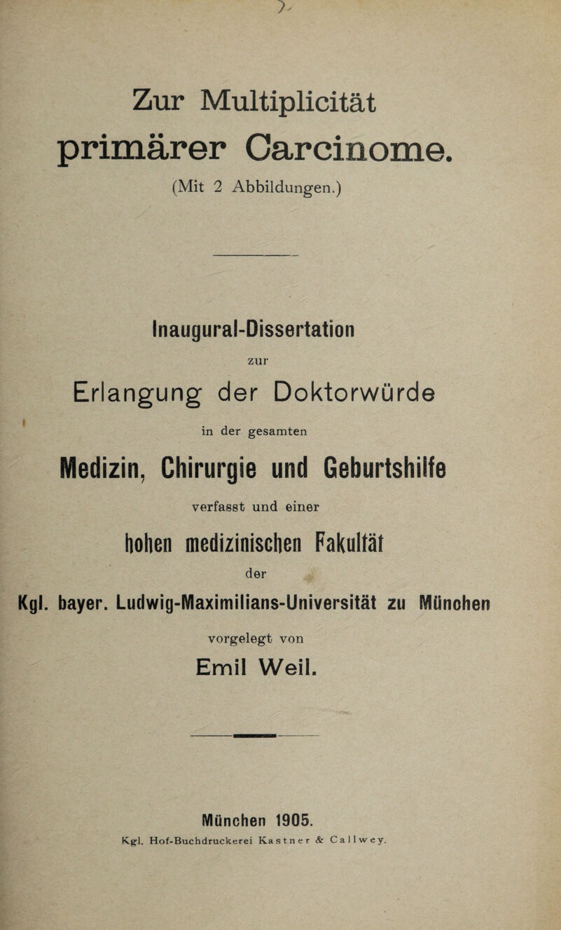 primärer Carcinome. (Mit 2 Abbildungen.) Inaugural-Dissertation zur Erlangung der Doktorwürde t in der gesamten Medizin, Chirurgie und Geburtshilfe verfasst und einer hohen medizinischen Fakultät der Kgl. bayer. Ludwig-Maximilians-Universität zu München vorgelegt von Emil Weit. München 1905. Kgl. Hof-Buchdruckerei Kästner & Callwey.