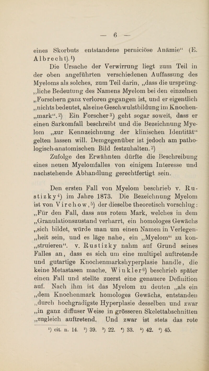 eines Skorbuts entstandene perniciöse Anämie“ (E. A1 b r e c h t). t) Die Ursache der Verwirrung liegt zum Teil in der oben angeführten verschiedenen Auffassung des Myeloms als solches, zum Teil darin, ,,dass die ursprüng¬ liche Bedeutung des Namens Myelom bei den einzelnen „Forschern ganz verloren gegangen ist, und er eigentlich „nichts bedeutet, alseine Geschwulstbildung im Knochen- „mark“.2) Ein Forscher3) geht sogar soweit, dass er einen Sarkomfall beschreibt und die Bezeichnung Mye¬ lom „zur Kennzeichnung der klinischen Identität“ gelten lassen will. Demgegenüber ist jedoch am patho¬ logisch-anatomischen Bild festzuhalten.2) Zufolge des Erwähnten dürfte die Beschreibung eines neuen Myelomfalles von einigem Interesse und nachstehende Abhandlung gerechtfertigt sein. Den ersten Fall von Myelom beschrieb v. Ru- stizky4) im -Jahre 1873. Die Bezeichnung Myelom ist von V i r c h o w ,5) der dieselbe theoretisch vorschlug: „Für den Fall, dass aus rotem Mark, welches in dem „Granulationszustand verharrt, ein homologes Gewächs „sich bildet, würde man um einen Namen in Verlegen - „heit sein, und es läge nahe, ein „Myelom“ zu kon¬ struieren“. v. Rustizky nahm auf Grund seines Falles an, dass es sich um eine multipel auftretende und gutartige Knochenmarkshyperplasie handle, die keine Metastasen mache. Winkler6) beschrieb später einen Fall und stellte zuerst eine genauere Definition auf. Nach ihm ist das Myelom zu deuten „als ein „dem Knochenmark homologes Gewächs, entstanden „durch hochgradigste Hyperplasie desselben und zwar „in ganz diffuserWeise in grösseren Skelettabschnitten „zugleich auftretend. Und zwar ist stets das rote x) eit. n. 14. 2) 39. 3) 22. «) 33. 5) 42. 6) 45.