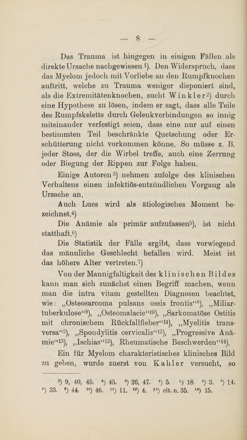 Das Trauma ist hingegen in einigen Fällen als direkte Ursache nachgewiesen!). Den Widerspruch, dass das Myelom jedoch mit Vorliebe an den Rumpfknochen auftritt, welche zu Trauma weniger disponiert sind, als die Extremitätenknochen, sucht Winkler2) durch eine Hypothese zu lösen, indem er sagt, dass alle Teile des Rumpfskeletts durch Gelenkverbindungen so innig miteinander verfestigt seien, dass eine nur auf einen bestimmten Teil beschränkte Quetschung oder Er¬ schütterung nicht Vorkommen könne. So müsse z. B. jeder Stoss, der die Wirbel treffe, auch eine Zerrung oder Biegung der Rippen zur Folge haben. Einige Autoren3) nehmen zufolge des klinischen Verhaltens einen infektiös-entzündlichen Vorgang als Ursache an. Auch Lues wird als ätiologisches Moment be¬ zeichnet.4) Die Anämie als primär aufzufassen5), ist nicht statthaft.6) Die Statistik der Fälle ergibt, dass vorwiegend das männliche Geschlecht befallen wird. Meist ist das höhere Alter vertreten.7) Von der Mannigfaltigkeit des klinischen Bildes kann man sich zunächst einen Begriff machen, wenn man die intra vitam gestellten Diagnosen beachtet, wie: „Osteosarcoma pulsans ossis frontis“8), ,,Miliar¬ tuberkulose“9), ,,Osteomalacie“10), ,,Sarkomatöse Ostitis mit chronischem Rückfallfieber“11), ,,Myelitis trans¬ versa“2), „Spondylitis cervicalis“12), „Progressive Anä¬ mie“13), „Ischias“13), Rheumatische Beschwerden“14). Ein für Myelom charakteristisches klinisches Bild zu geben, wurde zuerst von Kahler versucht, so x) 9, 40, 45. a) 45. 3) 26, 47. 4) 5. 5) 18. 6) 3. 7) 14. 8) 33. 9) 44. 10) 46. “) 11. «■) 4. 13) cit. n. 35. 14) 15.