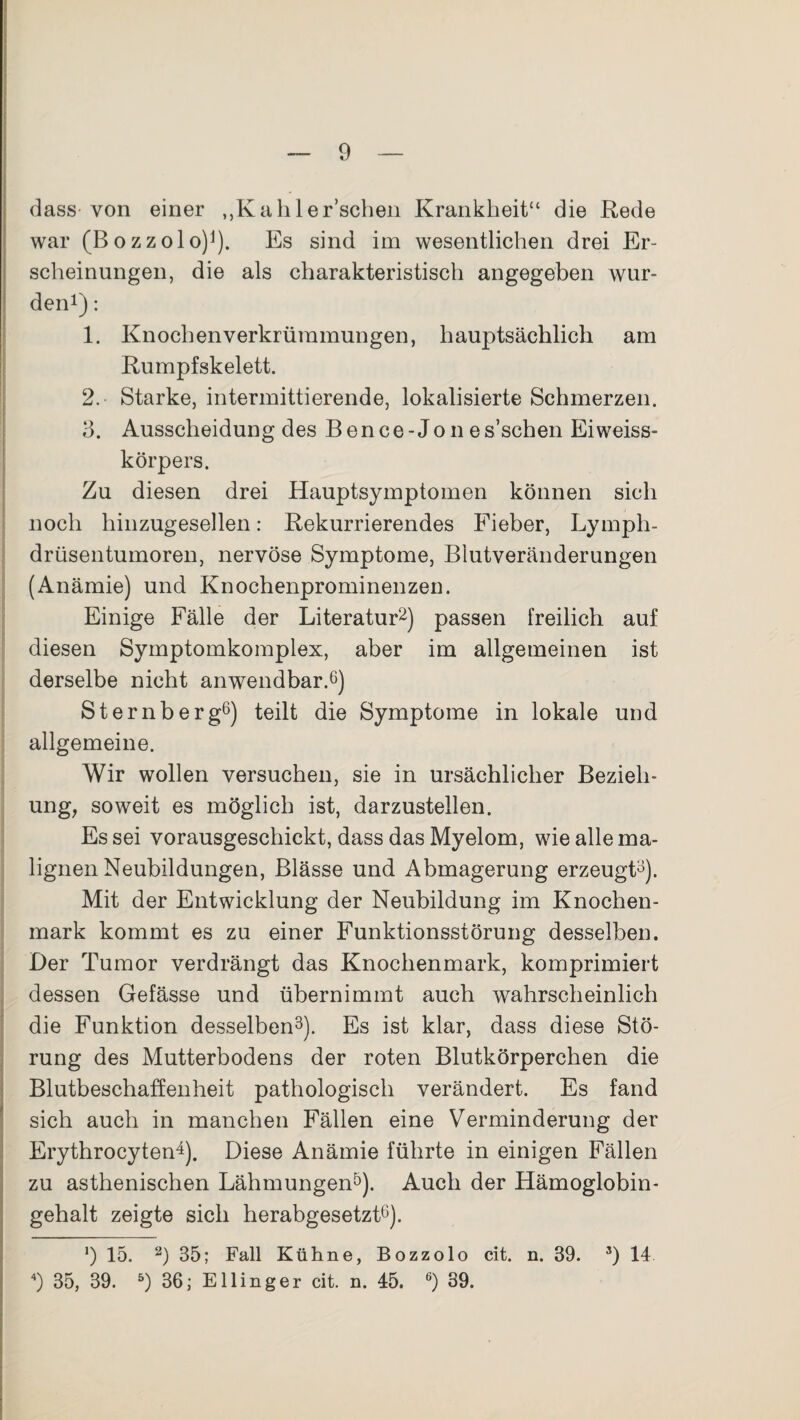 dass von einer ,,Kahler’schen Krankheit“ die Rede war (Bozzolo)1). Es sind im wesentlichen drei Er¬ scheinungen, die als charakteristisch angegeben wur¬ den1) : 1. Knochen Verkrümmungen, hauptsächlich am Rumpfskelett. 2. Starke, intermittierende, lokalisierte Schmerzen. 3. Ausscheidung des Bence-Jo n es’schen Eiweiss- körpers. Zu diesen drei Hauptsymptomen können sich noch hinzugesellen: Rekurrierendes Fieber, Lyrnph- drüsentumoren, nervöse Symptome, Blutveränderungen (Anämie) und Knochenprominenzen. Einige Fälle der Literatur2) passen freilich auf diesen Symptomkomplex, aber im allgemeinen ist derselbe nicht anwendbar.6) Sternberg6) teilt die Symptome in lokale und allgemeine. Wir wollen versuchen, sie in ursächlicher Bezieh¬ ung, soweit es möglich ist, darzustellen. Es sei vorausgeschickt, dass das Myelom, wie alle ma¬ lignen Neubildungen, Blässe und Abmagerung erzeugt3). Mit der Entwicklung der Neubildung im Knochen¬ mark kommt es zu einer Funktionsstörung desselben. Der Tumor verdrängt das Knochenmark, komprimiert dessen Gefässe und übernimmt auch wahrscheinlich die Funktion desselben3). Es ist klar, dass diese Stö¬ rung des Mutterbodens der roten Blutkörperchen die Blutbeschaffenheit pathologisch verändert. Es fand sich auch in manchen Fällen eine Verminderung der Erythrocyten4). Diese Anämie führte in einigen Fällen zu asthenischen Lähmungen5). Auch der Hämoglobin¬ gehalt zeigte sich herabgesetzt6). ') 15. 2) 35; Fall Kühne, Bozzolo cit. n. 39. 3) 14 ) 35, 39. 5) 36; Ellinger cit. n. 45. 6) 39.