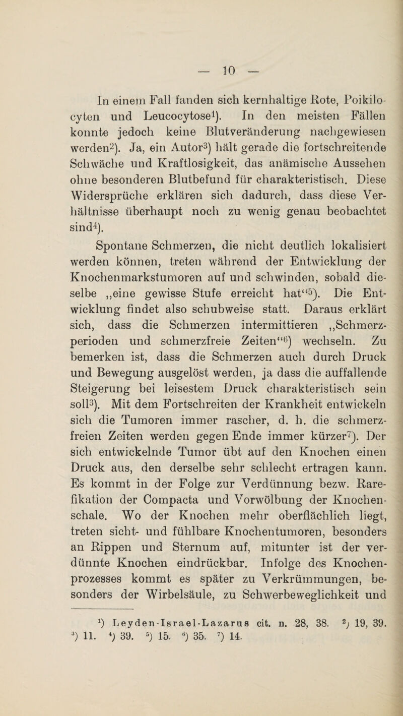 10 In einem Fall fanden sich kernhaltige Rote, Poikilo cyten und Leucocytose1). In den meisten Fällen konnte jedoch keine Blutveränderung nachgewiesen werden2). Ja, ein Autor3) hält gerade die fortschreitende Schwäche und Kraftlosigkeit, das anämische Aussehen ohne besonderen Blutbefund für charakteristisch. Diese Widersprüche erklären sich dadurch, dass diese Ver¬ hältnisse überhaupt noch zu wenig genau beobachtet sind4). Spontane Schmerzen, die nicht deutlich lokalisiert werden können, treten während der Entwicklung der Knochenmarkstumoren auf und schwinden, sobald die¬ selbe „eine gewisse Stufe erreicht hat“5). Die Ent¬ wicklung findet also schubweise statt. Daraus erklärt sich, dass die Schmerzen intermittieren „Schmerz¬ perioden und schmerzfreie Zeiten“6) wechseln. Zu bemerken ist, dass die Schmerzen auch durch Druck und Bewegung ausgelöst werden, ja dass die auffallende Steigerung bei leisestem Druck charakteristisch sein soll3). Mit dem Fortschreiten der Krankheit entwickeln sich die Tumoren immer rascher, d. h. die schmerz¬ freien Zeiten werden gegen Ende immer kürzer7). Der sich entwickelnde Tumor übt auf den Knochen einen Druck aus, den derselbe sehr schlecht ertragen kann. Es kommt in der Folge zur Verdünnung bezw. Rare- fikation der Compacta und Vorwölbung der Knochen¬ schale. Wo der Knochen mehr oberflächlich liegt, treten sicht- und fühlbare Knochentumoren, besonders an Rippen und Sternum auf, mitunter ist der ver¬ dünnte Knochen eindrückbar. Infolge des Knochen¬ prozesses kommt es später zu Verkrümmungen, be¬ sonders der Wirbelsäule, zu Schwerbeweglichkeit und x) Leyden-Israel-Lazarus cit. n. 28, 38. 2) 19, 39.