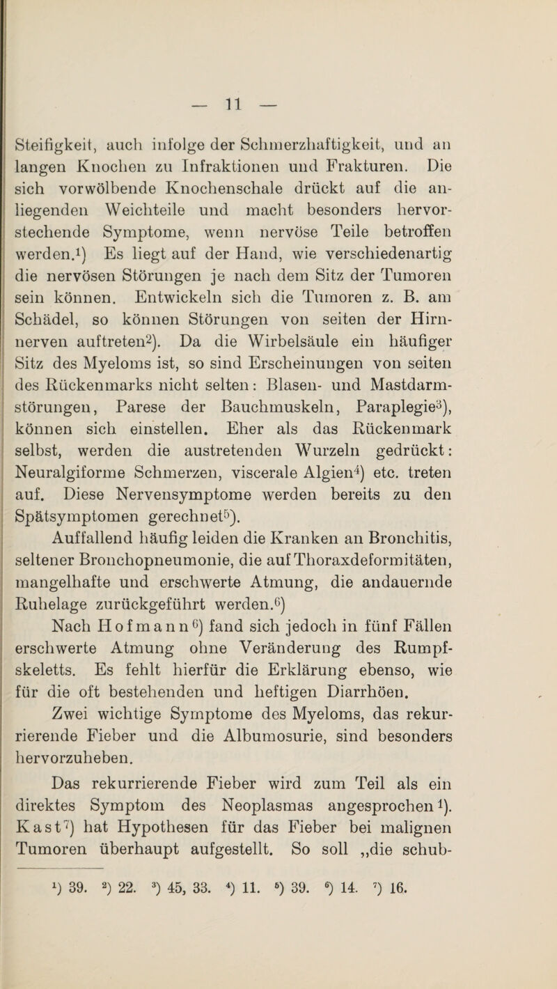 Steifigkeit, auch infolge der Schmerzhaftigkeit, und an langen Knochen zu Infraktionen und Frakturen. Die sich vor wölbende Knochenschale drückt auf die an¬ liegenden Weichteile und macht besonders hervor¬ stechende Symptome, wenn nervöse Teile betroffen werden.1) Es liegt auf der Hand, wie verschiedenartig die nervösen Störungen je nach dem Sitz der Tumoren sein können. Entwickeln sich die Tumoren z. B. am Schädel, so können Störungen von seiten der Hirn¬ nerven auf treten2). Da die Wirbelsäule ein häufiger Sitz des Myeloms ist, so sind Erscheinungen von seiten des Rückenmarks nicht selten: Blasen- und Mastdarm¬ störungen, Parese der Bauchmuskeln, Paraplegie3), können sich einstellen. Eher als das Rückenmark selbst, werden die austretenden Wurzeln gedrückt: Neuralgiforme Schmerzen, viscerale Algien4) etc. treten auf. Diese Nervensymptome werden bereits zu den Spätsymptomen gerechnet5). Auffallend häufig leiden die Kranken an Bronchitis, seltener Bronchopneumonie, die auf Thoraxdeformitäten , mangelhafte und erschwerte Atmung, die andauernde Ruhelage zurückgeführt werden.6) Nach Hofmann6) fand sich jedoch in fünf Fällen erschwerte Atmung ohne Veränderung des Rumpf¬ skeletts. Es fehlt hierfür die Erklärung ebenso, wie für die oft bestehenden und heftigen Diarrhöen. Zwei wichtige Symptome des Myeloms, das rekur¬ rierende Fieber und die Albumosurie, sind besonders hervorzuheben. Das rekurrierende Fieber wird zum Teil als ein direktes Symptom des Neoplasmas angesprochen4). Käst7) hat Hypothesen für das Fieber bei malignen Tumoren überhaupt aufgestellt. So soll „die schub- x) 39. 2) 22. 3) 45, 33. 4) 11. 6) 39. 6) 14. 7) 16.