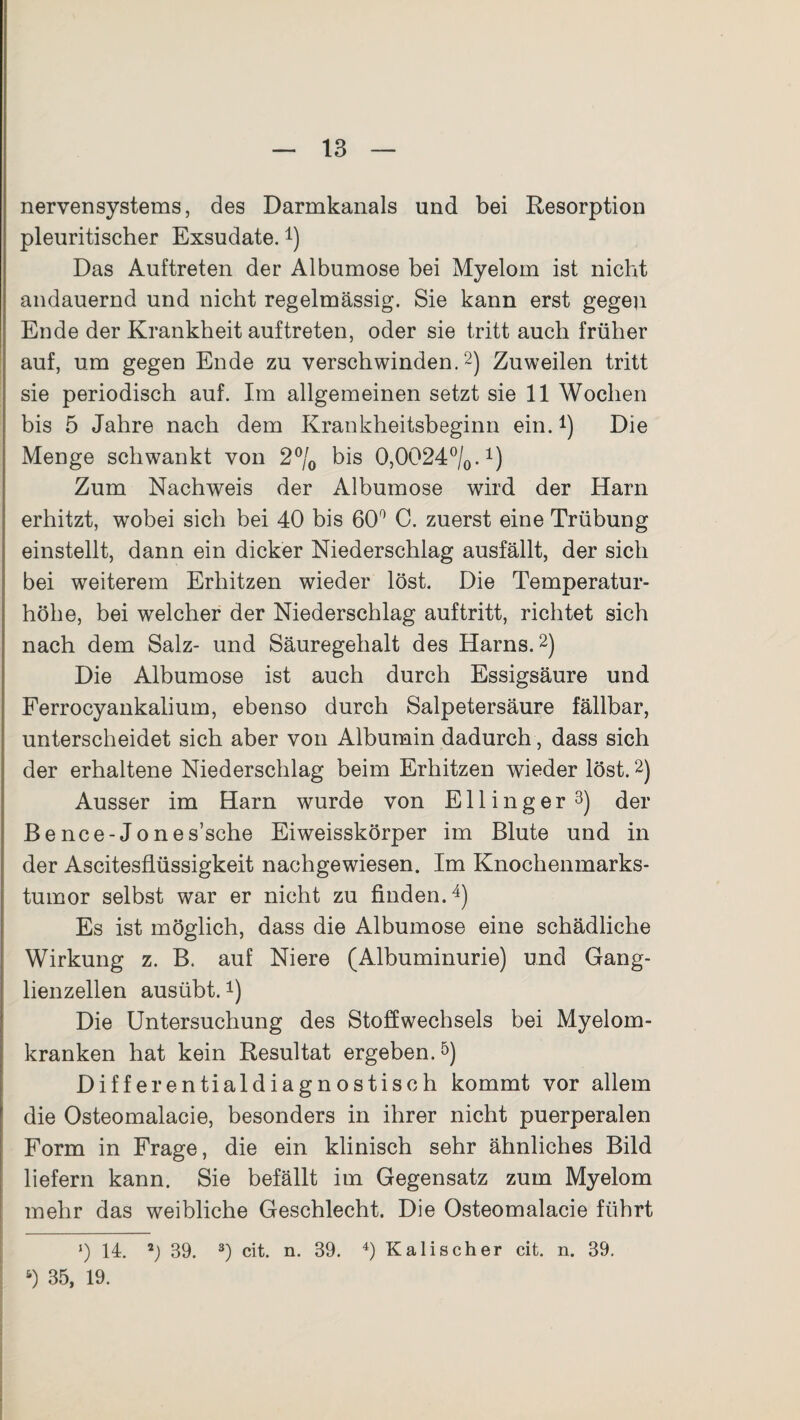 nervensystems, des Darmkanals und bei Resorption pleuritischer Exsudate.4) Das Auftreten der Albumose bei Myelom ist nicht andauernd und nicht regelmässig. Sie kann erst gegen Ende der Krankheit auftreten, oder sie tritt auch früher auf, um gegen Ende zu verschwinden.2) Zuweilen tritt sie periodisch auf. Im allgemeinen setzt sie 11 Wochen bis 5 Jahre nach dem Krankheitsbeginn ein.*) Die Menge schwankt von 2°/0 bis 0,0024°/0.1) Zum Nachweis der Albumose wird der Ham erhitzt, wobei sich bei 40 bis 60° C. zuerst eine Trübung einstellt, dann ein dicker Niederschlag ausfällt, der sich bei weiterem Erhitzen wieder löst. Die Temperatur¬ höhe, bei welcher der Niederschlag auftritt, richtet sich nach dem Salz- und Säuregehalt des Harns.2) Die Albumose ist auch durch Essigsäure und Ferrocyankalium, ebenso durch Salpetersäure fällbar, unterscheidet sich aber von Albumin dadurch, dass sich der erhaltene Niederschlag beim Erhitzen wieder löst.2) Ausser im Harn wurde von E11 i n g e r 3) der Bence-Jones’sche Eiweisskörper im Blute und in der Ascitesflüssigkeit nachgewiesen. Im Knochenmarks¬ tumor selbst war er nicht zu finden.4) Es ist möglich, dass die Albumose eine schädliche Wirkung z. B. auf Niere (Albuminurie) und Gang¬ lienzellen ausübt.1) Die Untersuchung des Stoffwechsels bei Myelom¬ kranken hat kein Resultat ergeben.5) Differentialdiagnostisch kommt vor allem die Osteomalacie, besonders in ihrer nicht puerperalen Form in Frage, die ein klinisch sehr ähnliches Bild liefern kann. Sie befällt im Gegensatz zum Myelom mehr das weibliche Geschlecht. Die Osteomalacie führt *) 14. 2) 39. 3) cit. n. 39. 4) Kali sch er cit. n. 39. 5) 35, 19.
