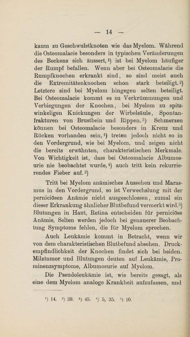 kaum zu Geschwulstknoten wie das Myelom. Während die Osteomalacie besonders in typischen Veränderungen des Beckens sich äussert,4) ist bei Myelom häufiger der Rumpf befallen. Wenn aber bei Osteomalacie die Rumpfknochen erkrankt sind, so sind meist auch die Extremitätenknochen schon stark beteiligt.2) Letztere sind bei Myelom hingegen selten beteiligt. Bei Osteomalacie kommt es zu Verkrümmungen und Verbiegungen der Knochen, bei Myelom zu spitz¬ winkeligen Knickungen der Wirbelsäule, Spontan¬ frakturen von Brustbein und Rippen.3) Schmerzen können bei Osteomalacie besonders in Kreuz und Rücken vorhanden sein,*) treten jedoch nicht so in den Vordergrund, wie bei Myelom, und zeigen nicht die bereits erwähnten, charakteristischen Merkmale. Von Wichtigkeit ist, dass bei Osteomalacie Albumos- urie nie beobachtet wurde,4) auch tritt kein rekurrie¬ rendes Fieber auf.2) Tritt bei Myelom anämisches Aussehen und Maras¬ mus in den Vordergrund, so ist Verwechslung mit der perniciösen Anämie nicht ausgeschlossen, zumal ein dieser Erkrankung ähnlicher Blutbefund vermerkt wird.5) Blutungen in Haut, Retina entscheiden für perniciöse Anämie. Selten werden jedoch bei genauerer Beobach¬ tung Symptome fehlen, die für Myelom sprechen. Auch Leukämie kommt in Betracht, wenn wir von dem charakteristischen Blutbefund absehen. Druck¬ empfindlichkeit der Knochen findet sich bei beiden. Milztumor und Blutungen deuten auf Leukämie, Pro¬ minenzsymptome, Albumosurie auf Myelom. Die Pseudoleukämie ist, wie bereits gesagt, als eine dem Myelom analoge Krankheit aufzufassen, und