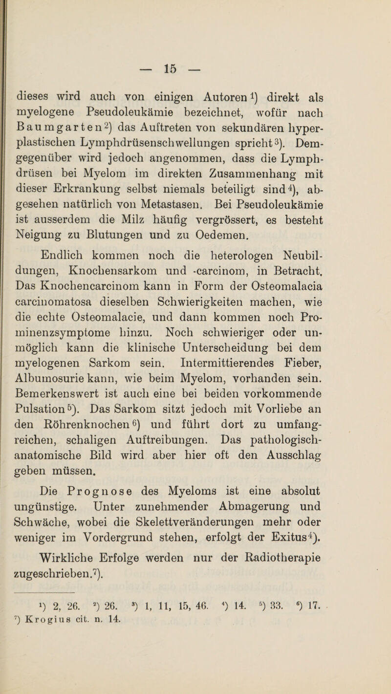 dieses wird auch von einigen Autoren4) direkt als myelogene Pseudoleukämie bezeichnet, wofür nach Baumgarten2) das Auftreten von sekundären hyper¬ plastischen Lymphdrüsenschwellungen spricht3). Dem¬ gegenüber wird jedoch angenommen, dass die Lymph- drüsen bei Myelom im direkten Zusammenhang mit dieser Erkrankung selbst niemals beteiligt sind4), ab¬ gesehen natürlich von Metastasen. Bei Pseudoleukämie ist ausserdem die Milz häufig vergrössert, es besteht Neigung zu Blutungen und zu Oedemen. Endlich kommen noch die heterologen Neubil¬ dungen, Knochensarkom und -carcinom, in Betracht, Das Knochencarcinom kann in Form der Osteomalacia carcinomatosa dieselben Schwierigkeiten machen, wie die echte Osteomalacie, und dann kommen noch Pro¬ minenzsymptome hinzu. Noch schwieriger oder un¬ möglich kann die klinische Unterscheidung bei dem myelogenen Sarkom sein. Intermittierendes Fieber, Albumosurie kann, wie beim Myelom, vorhanden sein. Bemerkenswert ist auch eine bei beiden vorkommende Pulsation5). Das Sarkom sitzt jedoch mit Vorliebe an den Röhrenknochen6) und führt dort zu umfang¬ reichen, schaligen Auftreibungen. Das pathologisch¬ anatomische Bild wird aber hier oft den Ausschlag geben müssen. Die Prognose des Myeloms ist eine absolut ungünstige. Unter zunehmender Abmagerung und Schwäche, wobei die Skelettveränderungen mehr oder weniger im Vordergrund stehen, erfolgt der Exitus4). Wirkliche Erfolge werden nur der Radiotherapie zugeschrieben.7). *) 2, 26. 2) 26. 3) 1, 11, 15, 46. 4) 14. 5) 33. ß) 17. 7) Krogius cit. n. 14.