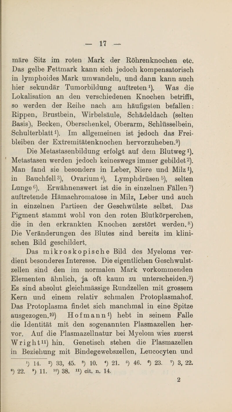 märe Sitz im roten Mark der Röhrenknochen etc. Das gelbe Fettmark kann sich jedoch kompensatorisch in lymphoides Mark umwandeln, und dann kann auch hier sekundär Tumorbildung auftreten1). Was die Lokalisation an den verschiedenen Knochen betrifft, so werden der Reihe nach am häufigsten befallen: Rippen, Brustbein, Wirbelsäule, Schädeldach (selten Basis), Becken, Oberschenkel, Oberarm, Schlüsselbein, Schulterblatt1). Im allgemeinen ist jedoch das Frei¬ bleiben der Extremitätenknochen hervorzuheben.9) Die Metastasenbildung erfolgt auf dem Blutweg1). Metastasen werden jedoch keineswegs immer gebildet2). Man fand sie besonders in Leber, Niere und Milz1), in Bauchfell3), Ovarium4), Lymphdrüsen5), selten Lunge6). Erwähnenswert ist die in einzelnen Fällen7) auftretende Hämachromatose in Milz, Leber und auch in einzelnen Partieen der Geschwülste selbst. Das Pigment stammt wohl von den roten Blutkörperchen, die in den erkrankten Knochen zerstört werden.8) Die Veränderungen des Blutes sind bereits im klini¬ schen Bild geschildert. Das mikroskopische Bild des Myeloms ver¬ dient besonderes Interesse. Die eigentlichen Geschwulst¬ zellen sind den im normalen Mark vorkommenden Elementen ähnlich, ja oft kaum zu unterscheiden.3) Es sind absolut gleichmässige Rundzellen mit grossem Kern und einem relativ schmalen Protoplasmahof. Das Protoplasma findet sich manchmal in eine Spitze ausgezogen.10) Hofmann1) hebt in seinem Falle die Identität mit den sogenannten Plasmazellen her¬ vor. Auf die Plasmazellnatur bei Myelom wies zuerst Wright11) hin. Genetisch stehen die Plasmazellen in Beziehung mit Bindegewebszellen, Leucocyten und 14. 2) 33, 45. 3) 10. «) 21. 5) 46. a) 23. 7) 3, 22. 8) 22. *) 11. 10) 38. n) cit. n. 14. 2