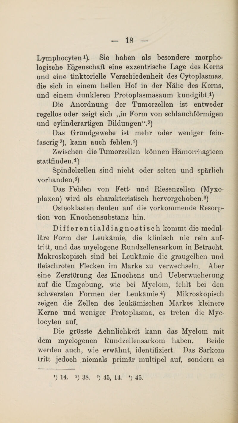 Lymphocyten1). Sie haben als besondere morpho¬ logische Eigenschaft eine exzentrische Lage des Kerns und eine tinktorielle Verschiedenheit des Cytoplasmas, die sich in einem hellen Hof in der Nähe des Kerns, und einem dunkleren Protoplasmasaum kundgibt.1) Die Anordnung der Tumorzellen ist entweder regellos oder zeigt sich ,,in Form von schlauchförmigen und cylinderartigen Bildungen' ‘.2) Das Grundgewebe ist mehr oder weniger fein¬ faserig2), kann auch fehlen.1) Zwischen die Tumorzellen können Hämorrhagieen stattfinden.1) Spindelzellen sind nicht oder selten und spärlich vorhanden.3) Das Fehlen von Fett- und Riesenzellen (Myxo- plaxen) wird als charakteristisch hervorgehoben.3) Osteoklasten deuten auf die vorkommende Resorp¬ tion von Knochensubstanz hin. Differentialdiagnostisch kommt die medul¬ läre Form der Leukämie, die klinisch nie rein auf- tritt, und das myelogene Rundzellensarkom in Betracht. Makroskopisch sind bei Leukämie die graugelben und fleischroten Flecken im Marke zu verwechseln. Aber eine Zerstörung des Knochens und Ueberwucherung auf die Umgebung, wie bei Myelom, fehlt bei den schwersten Formen der Leukämie.4) Mikroskopisch zeigen die Zellen des leukämischen Markes kleinere Kerne und weniger Protoplasma, es treten die Mye- locyten auf. Die grösste Aehnliclikeit kann das Myelom mit dem myelogenen Rundzellensarkom haben. Beide werden auch, wie erwähnt, identifiziert. Das Sarkom tritt jedoch niemals primär multipel auf, sondern es l) 14. 2) 38. 3) 45, 14. *) 45.