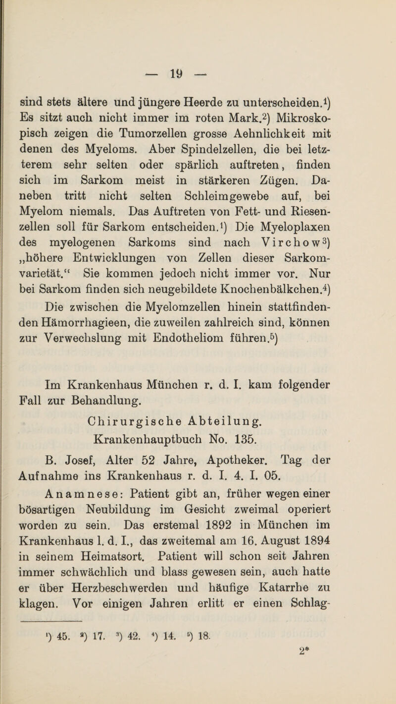 sind stets ältere und jüngere Heerde zu unterscheiden.1) Es sitzt auch nicht immer im roten Mark.2) Mikrosko¬ pisch zeigen die Tumorzellen grosse Aehnlichkeit mit denen des Myeloms. Aber Spindelzellen, die bei letz¬ terem sehr selten oder spärlich auftreten, finden sich im Sarkom meist in stärkeren Zügen. Da¬ neben tritt nicht selten Schleim gewebe auf, bei Myelom niemals. Das Auftreten von Fett- und Riesen¬ zellen soll für Sarkom entscheiden.1) Die Myeloplaxen des myelogenen Sarkoms sind nach V i r c h o w 3) „höhere Entwicklungen von Zellen dieser Sarkom¬ varietät.“ Sie kommen jedoch nicht immer vor. Nur bei Sarkom finden sich neugebildete Knochenbälkchen.4) Die zwischen die Myelomzellen hinein stattfinden¬ den Hämorrhagieen, die zuweilen zahlreich sind, können zur Verwechslung mit Endotheliom führen.5) Im Krankenhaus München r. d. I. kam folgender Fall zur Behandlung. Chirurgische Abteilung. Krankenhauptbuch No. 135. B. Josef, Alter 52 Jahre, Apotheker. Tag der Aufnahme ins Krankenhaus r. d. I. 4. I. 05. Anamnese: Patient gibt an, früher wegen einer bösartigen Neubildung im Gesicht zweimal operiert worden zu sein. Das erstemal 1892 in München im Krankenhaus 1. d. I., das zweitemal am 16. August 1894 in seinem Heimatsort. Patient will schon seit Jahren immer schwächlich und blass gewesen sein, auch hatte er über Herzbeschwerden und häufige Katarrhe zu klagen. Vor einigen Jahren erlitt er einen Schlag- 2* l) 45. a) 17. 3) 42. 4) 14. 5) 18.