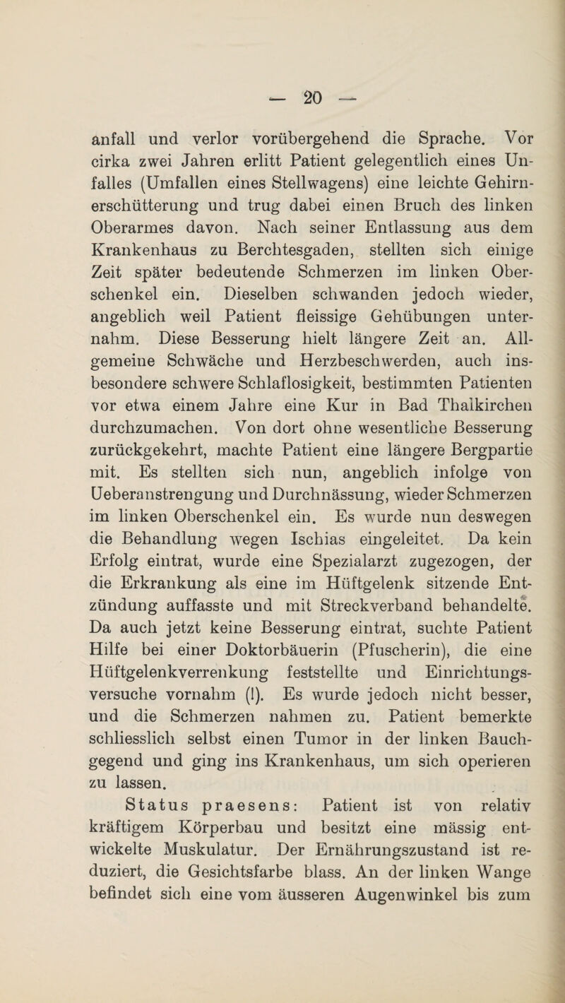 anfall und verlor vorübergehend die Sprache. Vor cirka zwei Jahren erlitt Patient gelegentlich eines Un¬ falles (Umfallen eines Stellwagens) eine leichte Gehirn¬ erschütterung und trug dabei einen Bruch des linken Oberarmes davon. Nach seiner Entlassung aus dem Krankenhaus zu Berchtesgaden, stellten sich einige Zeit später bedeutende Schmerzen im linken Ober¬ schenkel ein. Dieselben schwanden jedoch wieder, angeblich weil Patient fleissige Gehübungen unter¬ nahm. Diese Besserung hielt längere Zeit an. All¬ gemeine Schwäche und Herzbeschwerden, auch ins¬ besondere schwere Schlaflosigkeit, bestimmten Patienten vor etwa einem Jahre eine Kur in Bad Thaikirchen durchzumachen. Von dort ohne wesentliche Besserung zurückgekehrt, machte Patient eine längere Bergpartie mit. Es stellten sich nun, angeblich infolge von Ueberanstrengung undDurchnässung, wieder Schmerzen im linken Oberschenkel ein. Es wurde nun deswegen die Behandlung wegen Ischias eingeleitet. Da kein Erfolg eintrat, wurde eine Spezialarzt zugezogen, der die Erkrankung als eine im Hüftgelenk sitzende Ent¬ zündung auffasste und mit Streckverband behandelte. Da auch jetzt keine Besserung ein trat, suchte Patient Hilfe bei einer Doktorbäuerin (Pfuscherin), die eine Hüftgelenkverrenkung feststellte und Einrichtungs¬ versuche vornahm (1). Es wurde jedoch nicht besser, und die Schmerzen nahmen zu. Patient bemerkte schliesslich selbst einen Tumor in der linken Bauch¬ gegend und ging ins Krankenhaus, um sich operieren zu lassen. Status praesens: Patient ist von relativ kräftigem Körperbau und besitzt eine mässig ent¬ wickelte Muskulatur. Der Ernährungszustand ist re¬ duziert, die Gesichtsfarbe blass. An der linken Wange befindet sich eine vom äusseren Augenwinkel bis zum