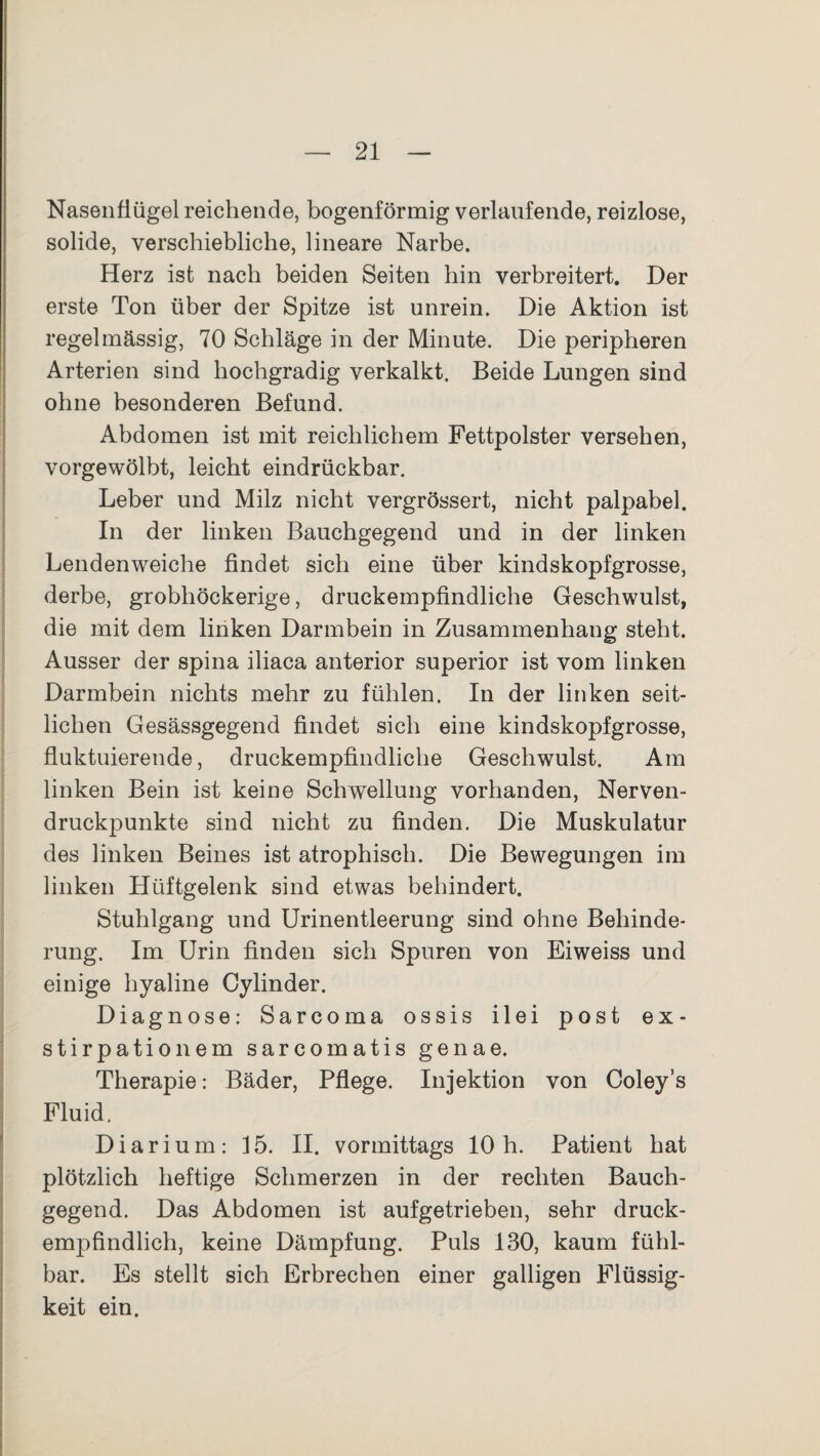 Nasenflügel reichende, bogenförmig verlaufende, reizlose, solide, verschiebliche, lineare Narbe. Herz ist nach beiden Seiten hin verbreitert. Der erste Ton über der Spitze ist unrein. Die Aktion ist regelmässig, 70 Schläge in der Minute. Die peripheren Arterien sind hochgradig verkalkt. Beide Lungen sind ohne besonderen Befund. Abdomen ist mit reichlichem Fettpolster versehen, vorgewölbt, leicht eindrückbar. Leber und Milz nicht vergrössert, nicht palpabel. In der linken Bauchgegend und in der linken Lendenweiche findet sich eine über kindskopfgrosse, derbe, grobhöckerige, druckempfindliche Geschwulst, die mit dem linken Darmbein in Zusammenhang steht. Ausser der spina iliaca anterior superior ist vom linken Darmbein nichts mehr zu fühlen. In der linken seit¬ lichen Gesässgegend findet sich eine kindskopfgrosse, fluktuierende, druckempfindliche Geschwulst. Am linken Bein ist keine Schwellung vorhanden, Nerven¬ druckpunkte sind nicht zu finden. Die Muskulatur des linken Beines ist atrophisch. Die Bewegungen im linken Hüftgelenk sind etwas behindert. Stuhlgang und Urinentleerung sind ohne Behinde¬ rung. Im Urin finden sich Spuren von Eiweiss und einige hyaline Cylinder. Diagnose: Sarcoma ossis ilei post ex- stirpationem sarcomatis genae. Therapie: Bäder, Pflege. Injektion von Coley’s Fluid, Diarium: 15. II. vormittags 10h. Patient hat plötzlich heftige Schmerzen in der rechten Bauch¬ gegend. Das Abdomen ist aufgetrieben, sehr druck¬ empfindlich, keine Dämpfung. Puls 130, kaum fühl¬ bar. Es stellt sich Erbrechen einer galligen Flüssig¬ keit ein.