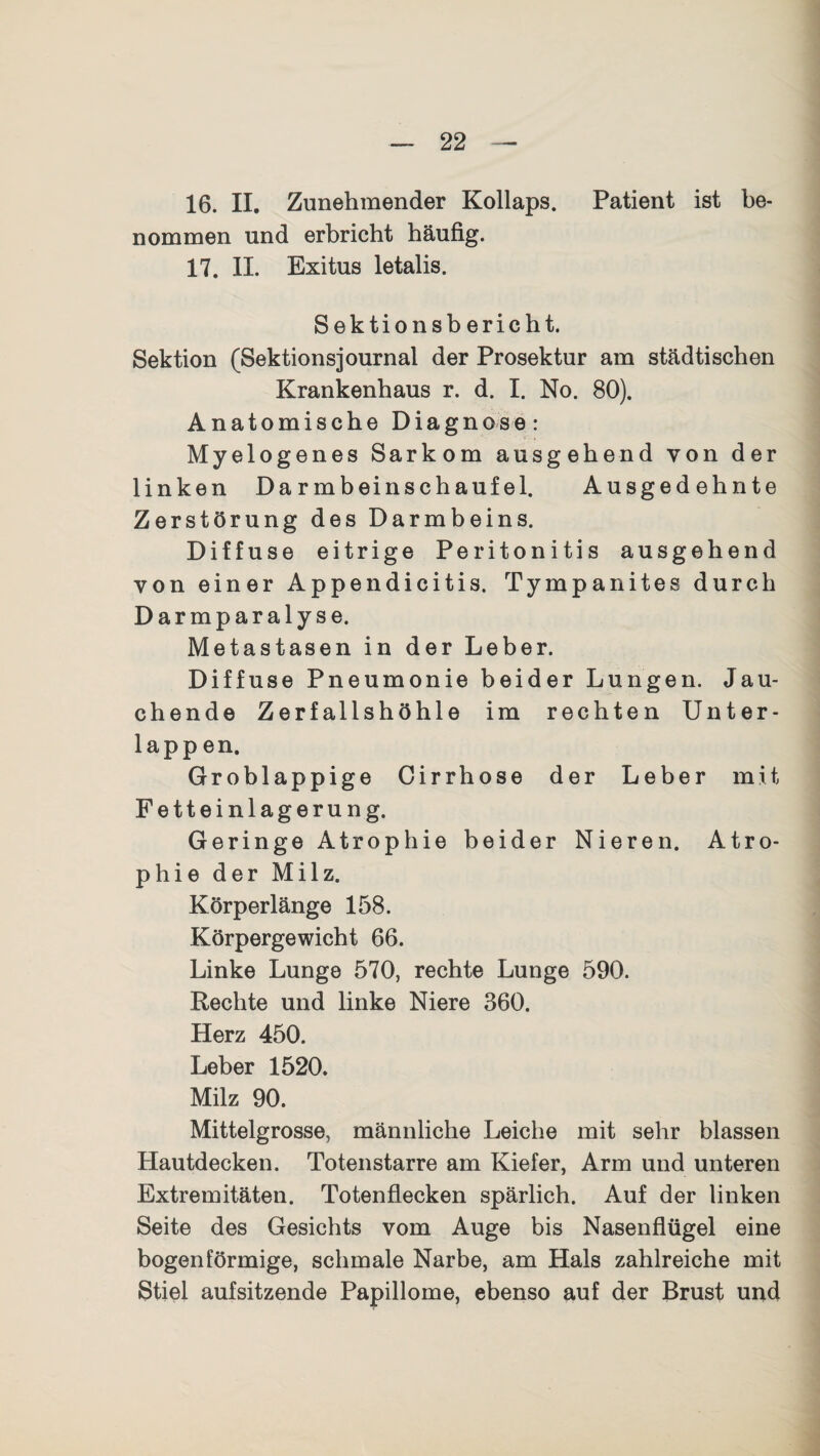 16. II. Zunehmender Kollaps. Patient ist be¬ nommen und erbricht häufig. 17. II. Exitus letalis. Sektionsbericht. Sektion (Sektionsjournal der Prosektur am städtischen Krankenhaus r. d. I. No. 80). Anatomische Diagnose: Myelogenes Sarkom ausgehend von der linken Darmbeinschaufel. Ausgedehnte Zerstörung des Darmbeins. Diffuse eitrige Peritonitis ausgehend von einer Appendicitis. Tympanites durch Darmparalyse. Metastasen in der Leber. Diffuse Pneumonie beider Lungen. Jau¬ chende Zerfallshöhle im rechten Unter¬ lappen. Groblappige Cirrhose der Leber mit Fetteinlagerung. Geringe Atrophie beider Nieren. Atro¬ phie der Milz. Körperlänge 158. Körpergewicht 66. Linke Lunge 570, rechte Lunge 590. Rechte und linke Niere 360. Herz 450. Leber 1520. Milz 90. Mittelgrosse, männliche Leiche mit sehr blassen Hautdecken. Totenstarre am Kiefer, Arm und unteren Extremitäten. Totenflecken spärlich. Auf der linken Seite des Gesichts vom Auge bis Nasenflügel eine bogenförmige, schmale Narbe, am Hals zahlreiche mit Stiel aufsitzende Papillome, ebenso auf der Brust und