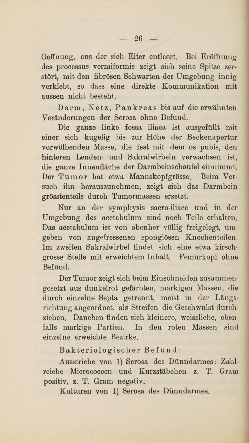Oeffnung, aus der sich Eiter entleert. Bei Eröffnung des processus vermiformis zeigt sich seine Spitze zer¬ stört, mit den fibrösen Schwarten der Umgebung innig verklebt, so dass eine direkte Kommunikation mit aussen nicht besteht. Darm, Netz, Pankreas bis auf die erwähnten Veränderungen der Serosa ohne Befund. Die ganze linke fossa iliaca ist ausgefüllt mit einer sich kugelig bis zur Höhe der Beckenapertur vorwölbenden Masse, die fest mit dem os pubis, den hinteren Lenden- und Sakralwirbeln verwachsen ist, die ganze Innenfläche der Darmbeinschaufel einnimmt. Der Tumor hat etwa Mannskopfgrösse. Beim Ver¬ such ihn herauszunehmen, zeigt sich das Darmbein grösstenteils durch Tumormassen ersetzt. Nur an der symphysis sacro-iliaca und in der Umgebung des acctabulum sind noch Teile erhalten. Das acctabulum ist von obenher völlig freigelegt, um¬ geben von angefressenen spongiösen Knochenteilen. Im zweiten Sakralwirbel findet sich eine etwa kirsch¬ grosse Stelle mit erweichtem Inhalt. Femurkopf ohne Befund. Der Tumor zeigt sich beim Einschneiden zusammen¬ gesetzt aus dunkelrot gefärbten, markigen Massen, die durch einzelne Septa getrennt, meist in der Längs¬ richtung angeordnet, als Streifen die Geschwulst durch¬ ziehen. Daneben finden sich kleinere, weissliche, eben¬ falls markige Partien. In den roten Massen sind einzelne erweichte Bezirke. Bakteriologischer Befund: Ausstriche von 1) Serosa des Dünndarmes: Zahl¬ reiche Micrococcen und Kurzstäbchen z. T. Gram positiv, z. T. Gram negativ. Kulturen von 1) Serosa des Dünndarmes.
