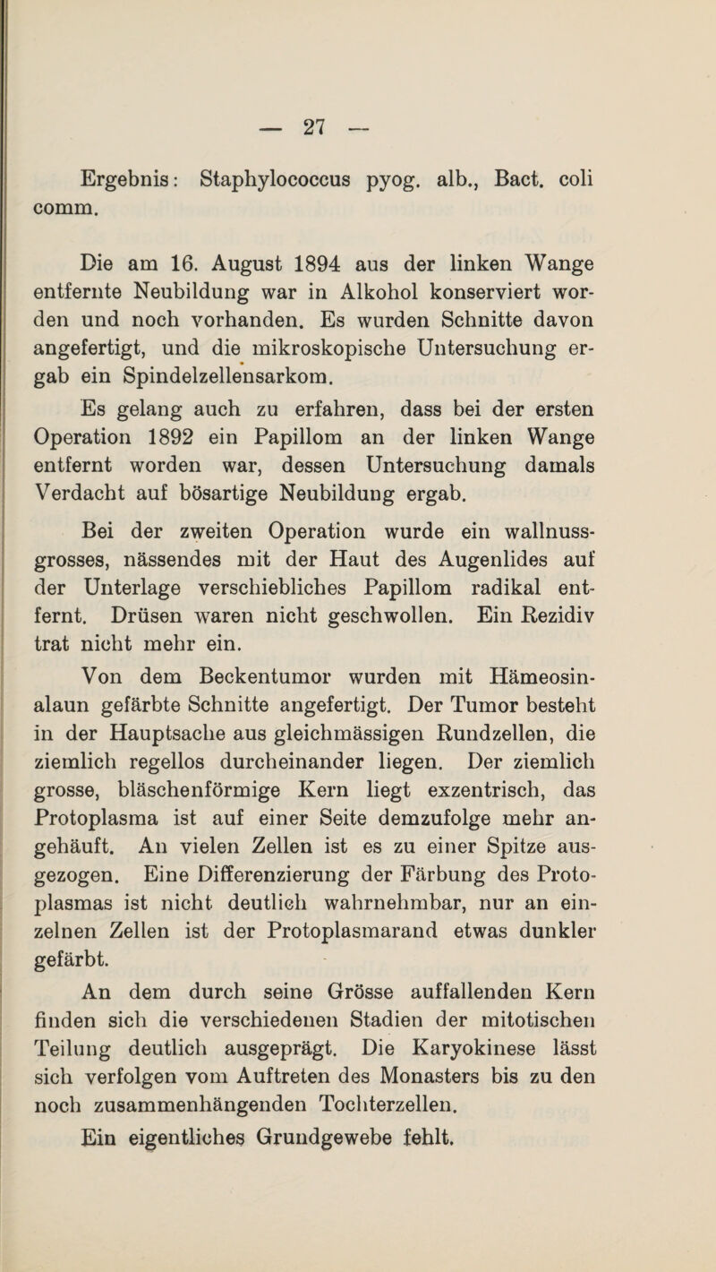 Ergebnis: Staphylococcus pyog. alb., Bact. coli comm. Die am 16. August 1894 aus der linken Wange entfernte Neubildung war in Alkohol konserviert wor¬ den und noch vorhanden. Es wurden Schnitte davon angefertigt, und die mikroskopische Untersuchung er¬ gab ein Spindelzellensarkom. Es gelang auch zu erfahren, dass bei der ersten Operation 1892 ein Papillom an der linken Wange entfernt worden war, dessen Untersuchung damals Verdacht auf bösartige Neubildung ergab. Bei der zweiten Operation wurde ein wallnuss¬ grosses, nässendes mit der Haut des Augenlides auf der Unterlage verschiebliches Papillom radikal ent¬ fernt. Drüsen waren nicht geschwollen. Ein Rezidiv trat nicht mehr ein. Von dem Beckentumor wurden mit Hämeosin¬ alaun gefärbte Schnitte angefertigt. Der Tumor besteht in der Hauptsache aus gleichmässigen Rundzellen, die ziemlich regellos durcheinander liegen. Der ziemlich grosse, bläschenförmige Kern liegt exzentrisch, das Protoplasma ist auf einer Seite demzufolge mehr an¬ gehäuft. An vielen Zellen ist es zu einer Spitze aus¬ gezogen. Eine Differenzierung der Färbung des Proto¬ plasmas ist nicht deutlich wahrnehmbar, nur an ein¬ zelnen Zellen ist der Protoplasmarand etwas dunkler gefärbt. An dem durch seine Grösse auffallenden Kern finden sich die verschiedenen Stadien der mitotischen Teilung deutlich ausgeprägt. Die Karyokinese lässt sich verfolgen vom Auftreten des Monasters bis zu den noch zusammenhängenden Tochterzellen. Ein eigentliches Grundgewebe fehlt.