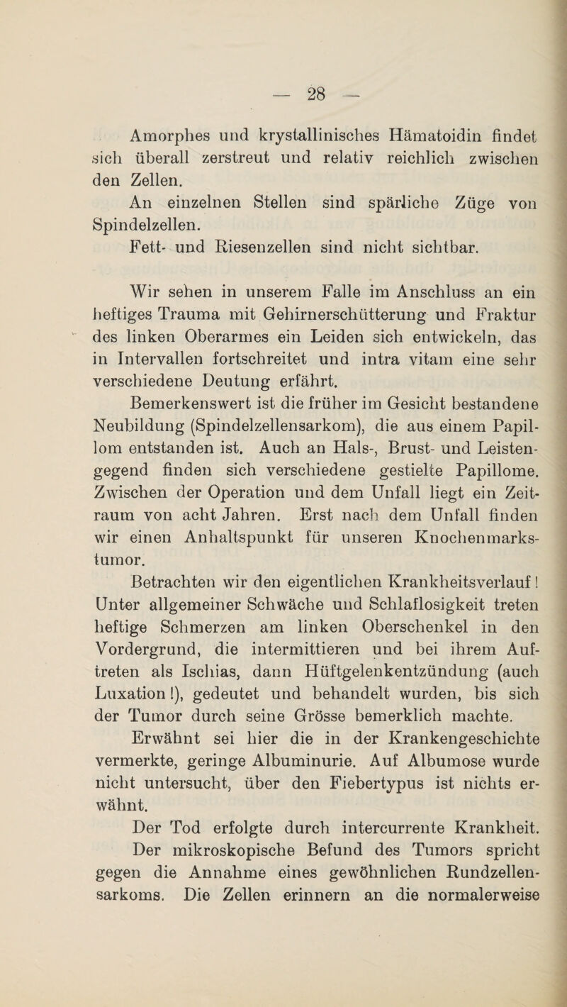 Amorphes und krystallinisches Hämatoidin findet sieh überall zerstreut und relativ reichlich zwischen den Zellen. An einzelnen Stellen sind spärliche Züge von Spindelzellen. Fett- und Riesenzellen sind nicht sichtbar. Wir sehen in unserem Falle im Anschluss an ein heftiges Trauma mit Gehirnerschütterung und Fraktur des linken Oberarmes ein Leiden sich entwickeln, das in Intervallen fortschreitet und intra vitam eine sehr verschiedene Deutung erfährt. Bemerkenswert ist die früher im Gesicht bestandene Neubildung (Spindelzellensarkom), die aus einem Papil¬ lom entstanden ist. Auch an Hals-, Brust- und Leisten¬ gegend finden sich verschiedene gestielte Papillome. Zwischen der Operation und dem Unfall liegt ein Zeit¬ raum von acht Jahren. Erst nach dem Unfall finden wir einen Anhaltspunkt für unseren Knochenmarks¬ tumor. Betrachten wir den eigentlichen Krankheitsverlauf! Unter allgemeiner Schwäche und Schlaflosigkeit treten heftige Schmerzen am linken Oberschenkel in den Vordergrund, die intermittieren und bei ihrem Auf¬ treten als Ischias, dann Hüftgelenkentzündung (auch Luxation 1), gedeutet und behandelt wurden, bis sich der Tumor durch seine Grösse bemerklich machte. Erwähnt sei hier die in der Krankengeschichte vermerkte, geringe Albuminurie. Auf Albumose wurde nicht untersucht, über den Fiebertypus ist nichts er¬ wähnt. Der Tod erfolgte durch intercurrente Krankheit. Der mikroskopische Befund des Tumors spricht gegen die Annahme eines gewöhnlichen Rundzellen¬ sarkoms. Die Zellen erinnern an die normalerweise