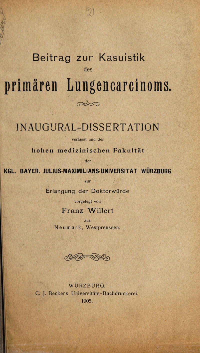 Beitrag zur Kasuistik des primären Lungencarcinoms. INAUGURAL-DISSERTATION verfasst und der hohen medizinischen Fakultät der KGL BAYER. JULIUS-MAXIMILIANS UNIVERSITÄT WÜRZBURG zur Erlangung der Doktorwürde vorgelegt von Franz Wülert aus Neu mark, Westpreussen. WÜRZBURG. C. J. Beckers Universitäts-Buchdruckerei. 1905.