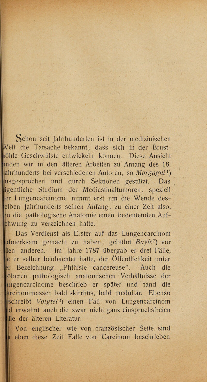 Schon seit Jahrhunderten ist in der medizinischen «Veit die Tatsache bekannt, dass sich in der Brust- liöhle Geschwülste entwickeln können. Diese Ansicht inden wir in den älteren Arbeiten zu Anfang des 18. Jahrhunderts bei verschiedenen Autoren, so Morgagni *) usgesprochen und durch Sektionen gestützt. Das igentliche Studium der Mediastinaltumoren, speziell I er Lungencarcinome nimmt erst um die Wende des- lelben Jahrhunderts seinen Anfang, zu einer Zeit also, Iro die pathologische Anatomie einen bedeutenden Auf- bhwung zu verzeichnen hatte. Das Verdienst als Erster auf das Lungencarcinom Lfmerksam gemacht zu haben, gebührt Bayle2) vor llen anderen. Im Jahre 1787 übergab er drei Fälle, ■je er selber beobachtet hatte, der Öffentlichkeit unter lir Bezeichnung „Phthisie cancereuse“. Auch die löberen pathologisch anatomischen Verhältnisse der lingencarcinome beschrieb er später und fand die lärcinommassen bald skirrhös, bald medullär. Ebenso ■ schreibt Voigtei3) einen Fall von Lungencarcinom I d erwähnt auch die zwar nicht ganz einspruchsfreien lille der älteren Literatur. Von englischer wie von französischer Seite sind l| eben diese Zeit Fälle von Carcinom beschrieben II
