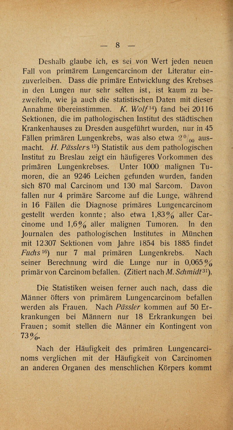 Deshalb glaube ich, es sei von Wert jeden neuen Fall von primärem Lungencarcinom der Literatur ein¬ zuverleiben. Dass die primäre Entwicklung des Krebses in den Lungen nur sehr selten ist, ist kaum zu be¬ zweifeln, wie ja auch die statistischen Daten mit dieser Annahme übereinstimmen. K. Wolfu) fand bei 20116 Sektionen, die im pathologischen Institut des städtischen Krankenhauses zu Dresden ausgeführt wurden, nur in 45 Fällen primären Lungenkrebs, was also etwa 2 °/00 aus¬ macht. H. Pässlers 15) Statistik aus dem pathologischen Institut zu Breslau zeigt ein häufigeres Vorkommen des primären Lungenkrebses. Unter 1000 malignen Tu¬ moren, die an 9246 Leichen gefunden wurden, fanden sich 870 mal Carcinom und 130 mal Sarcom. Davon fallen nur 4 primäre Sarcome auf die Lunge, während in 16 Fällen die Diagnose primäres Lungencarcinom gestellt werden konnte; also etwa 1,83% aller Car- cinome und 1,6% aller malignen Tumoren. In den Journalen des pathologischen Institutes in München mit 12307 Sektionen vom Jahre 1854 bis 1885 findet Fuchs16) nur 7 mal primären Lungenkrebs. Nach seiner Berechnung wird die Lunge nur in 0,065% primär von Carcinom befallen. (Zitiert nach M. Schmidt3S). Die Statistiken weisen ferner auch nach, dass die Männer öfters von primärem Lungencarcinom befallen werden als Frauen. Nach Pässler kommen auf 50 Er¬ krankungen bei Männern nur 18 Erkrankungen bei Frauen; somit stellen die Männer ein Kontingent von 73 0/ io tq. Nach der Häufigkeit des primären Lungencarci- noms verglichen mit der Häufigkeit von Carcinomen an anderen Organen des menschlichen Körpers kommt