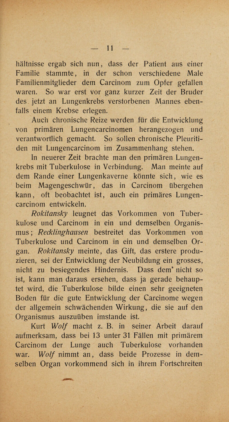 hältnisse ergab sich nun, dass der Patient aus einer Familie stammte, in der schon verschiedene Male Familienmitglieder dem Carcinom zum Opfer gefallen waren. So war erst vor ganz kurzer Zeit der Bruder des jetzt an Lungenkrebs verstorbenen Mannes eben¬ falls einem Krebse erlegen. Auch chronische Reize werden für die Entwicklung von primären Lungencarcinomen herangezogen und verantwortlich gemacht. So sollen chronische Pleuriti¬ den mit Lungencarcinom im Zusammenhang stehen. ln neuerer Zeit brachte man den primären Lungen¬ krebs mit Tuberkulose in Verbindung. Man meinte auf dem Rande einer Lungenkaverne könnte sich, wie es beim Magengeschwür, das in Carcinom übergehen kann, oft beobachtet ist, auch ein primäres Lungen¬ carcinom entwickeln. Rokitansky leugnet das Vorkommen von Tuber¬ kulose und Carcinom in ein und demselben Organis¬ mus ; Recklinghausen bestreitet das Vorkommen von Tuberkulose und Carcinom in ein und demselben Or¬ gan. Rokitansky meinte, das Gift, das erstere produ¬ zieren, sei der Entwicklung der Neubildung ein grosses, nicht zu besiegendes Hindernis. Dass dem’ nicht so ist, kann man daraus ersehen, dass ja gerade behaup¬ tet wird, die Tuberkulose bilde einen sehr geeigneten Boden für die gute Entwicklung der Carcinome wegen der allgemein schwächenden Wirkung, die sie auf den Organismus auszuüben imstande ist. Kurt Wolf macht z. B. in seiner Arbeit darauf aufmerksam, dass bei 13 unter 31 Fällen mit primärem Carcinom der Lunge auch Tuberkulose vorhanden war. Wolf nimmt an, dass beide Prozesse in dem¬ selben Organ vorkommend sich in ihrem Fortschreiten