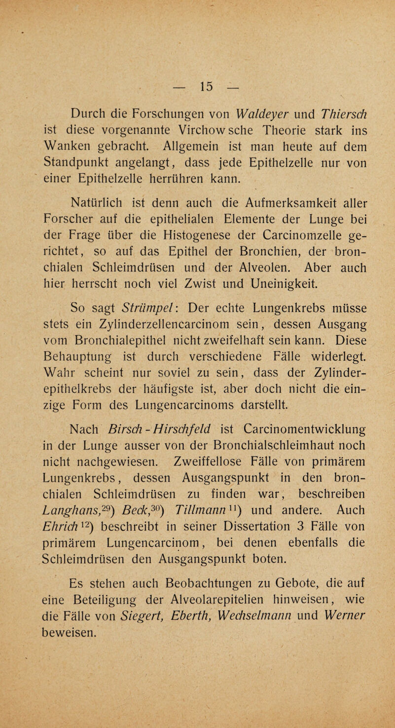 Durch die Forschungen von Waldeyer und Thiersch ist diese vorgenannte Virchowsche Theorie stark ins Wanken gebracht. Allgemein ist man heute auf dem Standpunkt angelangt, dass jede Epithelzelle nur von einer Epithelzelle herrühren kann. Natürlich ist denn auch die Aufmerksamkeit aller Forscher auf die epithelialen Elemente der Lunge bei der Frage über die Histogenese der Carcinomzelle ge¬ richtet, so auf das Epithel der Bronchien, der bron¬ chialen Schleimdrüsen und der Alveolen. Aber auch hier herrscht noch viel Zwist und Uneinigkeit. So sagt Strümpei: Der echte Lungenkrebs müsse stets ein Zylinderzellencarcinom sein, dessen Ausgang vom Bronchialepithel nicht zweifelhaft sein kann. Diese Behauptung ist durch verschiedene Fälle widerlegt. Wahr scheint nur soviel zu sein, dass der Zylinder¬ epithelkrebs der häufigste ist, aber doch nicht die ein¬ zige Form des Lungencarcinoms darstellt. Nach Birsch - Hirschfeld ist Carcinomentwicklung in der Lunge ausser von der Bronchialschleimhaut noch nicht nachgewiesen. Zweifellose Fälle von primärem Lungenkrebs, dessen Ausgangspunkt in den bron¬ chialen Schleimdrüsen zu finden war, beschreiben Langhans29) Beck,30) Tillmannu) und andere. Auch Ehrichu) beschreibt in seiner Dissertation 3 Fälle von primärem Lungencarcinom, bei denen ebenfalls die Schleimdrüsen den Ausgangspunkt boten. Es stehen auch Beobachtungen zu Gebote, die auf eine Beteiligung der Alveolarepitelien hinweisen, wie die Fälle von Siegert, Eberth, Wechselmann und Werner beweisen.