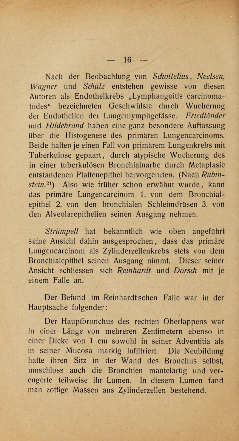 Nach der Beobachtung von Schottelms, Neelsen, Wagner und Schulz entstehen gewisse von diesen Autoren als Endothelkrebs „Lymphangoitis carcinoma- todes“ bezeichneten Geschwülste durch Wucherung der Endothelien der Lungenlymphgefässe. Friedländer und Hildebrand haben eine ganz besondere Auffassung über die Histogenese des primären Lungencarcinoms. Beide halten je einen Fall von primärem Lungenkrebs mit Tuberkulose gepaart, durch atypische Wucherung des in einer tuberkulösen Bronchialnarbe durch Metaplasie entstandenen Plattenepithel hervorgerufen. (Nach Rubin¬ stein.21) Also wie früher schon efwähnt wurde, kann das primäre Lungencarcinom 1. von dem Bronchial¬ epithel 2. von den bronchialen Schleimdrüsen 3. von den Alveolarepithelien seinen Ausgang nehmen. Strümpell hat bekanntlich wie oben angeführt seine Ansicht dahin ausgesprochen, dass das primäre Lungencarcinom als Zylinderzellenkrebs stets von dem Bronchialepithel seinen Ausgang nimmt. Dieser seiner Ansicht schliessen sich Reinhardt und Dorsch mit je einem Falle an. Der Befund im Reinhardt sehen Falle war in der Hauptsache folgender: \ Der Hauptbronchus des rechten Oberlappens war in einer Länge von mehreren Zentimetern ebenso in einer Dicke von 1 cm sowohl in seiner Adventitia als in seiner Mucosa markig infiltriert. Die Neubildung hatte ihren Sitz in der Wand des Bronchus selbst, umschloss auch die Bronchien mantelartig und ver¬ engerte teilweise ihr Lumen. In diesem Lumen fand man zottige Massen aus Zylinderzellen bestehend.