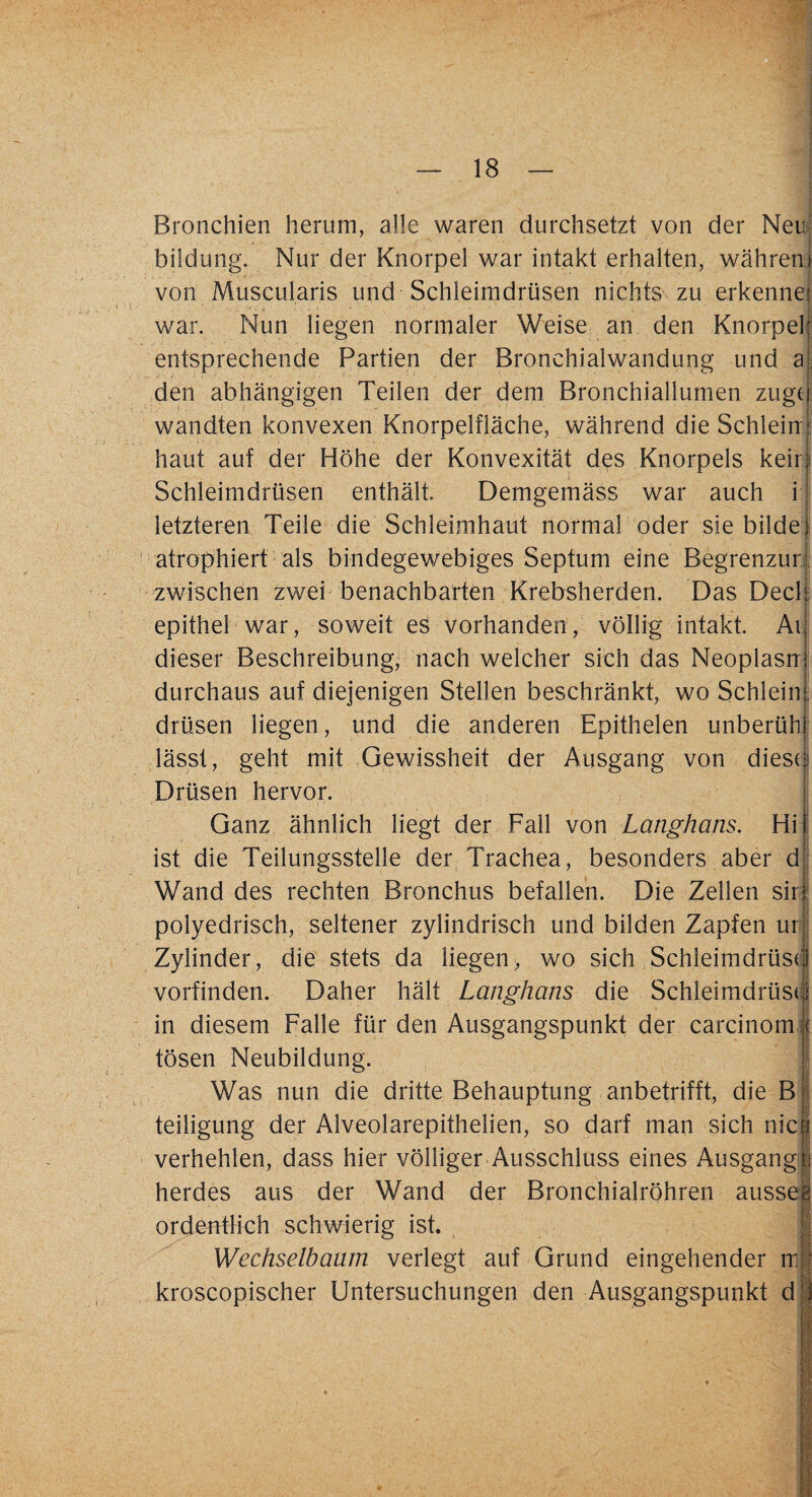 Bronchien herum, alle waren durchsetzt von der Neu bildung. Nur der Knorpel war intakt erhalten, wahrem von Muscularis und Schleimdrüsen nichts zu erkenne; war. Nun liegen normaler Weise an den Knorpel entsprechende Partien der Bronchialwandung und a den abhängigen Teilen der dem Bronchiallumen zugef wandten konvexen Knorpelfläche, während die Schiein: haut auf der Höhe der Konvexität des Knorpels kein Schleimdrüsen enthält. Demgemäss war auch i letzteren Teile die Schleimhaut normal oder sie bilde] atrophiert als bindegewebiges Septum eine Begrenzur, zwischen zwei benachbarten Krebsherden. Das Deck epithel war, soweit es vorhanden, völlig intakt. An dieser Beschreibung, nach welcher sich das Neoplasm durchaus auf diejenigen Stellen beschränkt, wo Schleim, drüsen liegen, und die anderen Epithelen unberühi lässt, geht mit Gewissheit der Ausgang von dieses Drüsen hervor. Ganz ähnlich liegt der Fall von Langhans. Hi) ist die Teilungsstelle der Trachea, besonders aber d Wand des rechten Bronchus befallen. Die Zellen sir polyedrisch, seltener zylindrisch und bilden Zapfen ur Zylinder, die stets da liegen, wo sich Schleimdrüse! vorfinden. Daher hält Langhans die Schleimdrüse! in diesem Falle für den Ausgangspunkt der carcinom j tosen Neubildung. Was nun die dritte Behauptung anbetrifft, die B L teiligung der Alveolarepithelien, so darf man sich nie i verhehlen, dass hier völliger Ausschluss eines Ausgangli herdes aus der Wand der Bronchialröhren aussee ordentlich schwierig ist. Wechselbaum verlegt auf Grund eingehender ml kroscopischer Untersuchungen den Ausgangspunkt di