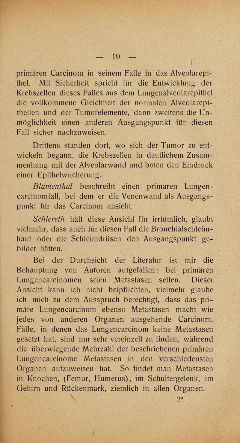 primären Carcinom in seinem Falle in das Alveolarepi¬ thel. Mit Sicherheit spricht für die Entwicklung der Krebszellen dieses Falles aus dem Lungenalveolarepithel die vollkommene Gleichheit der normalen Alveolarepi- thelien und der Tumorelemente, dann zweitens die Un¬ möglichkeit einen anderen Ausgangspunkt für diesen Fall sicher nachzuweisen. Drittens standen dort, wo sich der Tumor zu ent¬ wickeln begann, die Krebszellen in deutlichem Zusam¬ menhang mit der Alveolarwand und boten den Eindruck einer Epithelwucherung. Blumenthal beschreibt einen primären Lungen- carcinomfall, bei dem er die Venenwand als Ausgangs¬ punkt für das Carcinom ansieht. Schlereth hält diese Ansicht für irrtümlich, glaubt vielmehr, dass auch für diesen Fall die Bronchialschleim¬ haut oder die Schleimdrüsen den Ausgangspunkt ge¬ bildet hätten. Bei der Durchsicht der Literatur ist mir die Behauptung von Autoren aufgefallen: bei primären Lungencarcinomen seien Metastasen selten. Dieser Ansicht kann ich nicht beipflichten, vielmehr glaube ich mich zu dem Ausspruch berechtigt, dass das pri¬ märe Lungencarcinom ebenso Metastasen macht wie jedes von anderen Organen ausgehende Carcinom. Fälle, in denen das Lungencarcinom keine Metastasen gesetzt hat, sind nur sehr vereinzelt zu finden, während die überwiegende Mehrzahl der beschriebenen primären Lungencarcinome Metastasen in den verschiedensten Organen aufzuweisen hat. So findet man Metastasen in Knochen, (Femur, Humerus), im Schultergelenk, im Gehirn und Rückenmark, ziemlich in allen Organen. 2* )