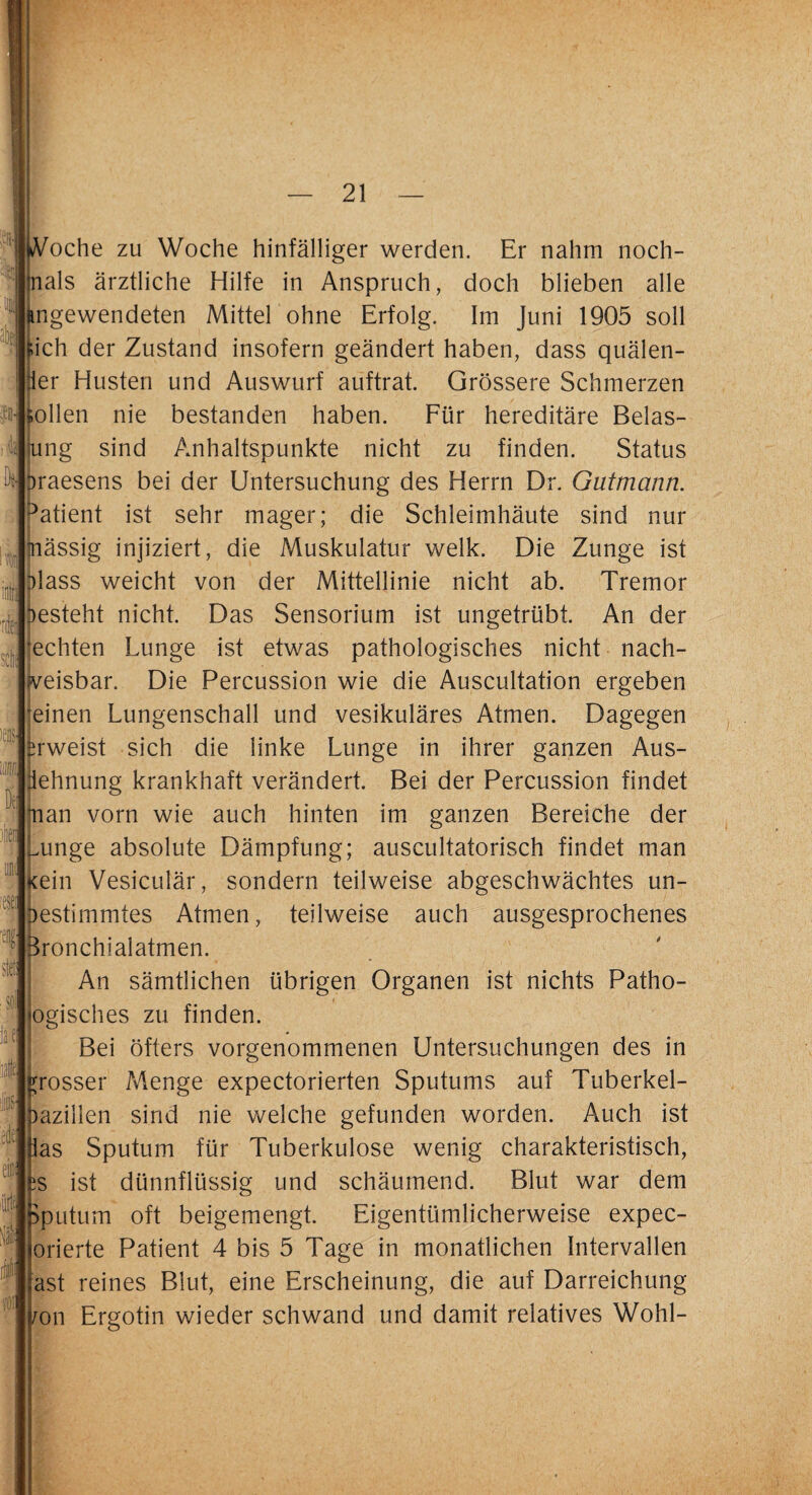 m dJ D M sei :#! JII: # iVoche zu Woche hinfälliger werden. Er nahm noch- nals ärztliche Hilfe in Anspruch, doch blieben alle kngewendeten Mittel ohne Erfolg. Im Juni 1905 soll [ich der Zustand insofern geändert haben, dass quälen¬ der Husten und Auswurf auftrat. Grössere Schmerzen tollen nie bestanden haben. Für hereditäre Belas¬ tung sind Anhaltspunkte nicht zu finden. Status Draesens bei der Untersuchung des Herrn Dr. Gutmann. Patient ist sehr mager; die Schleimhäute sind nur mässig injiziert, die Muskulatur welk. Die Zunge ist Hass weicht von der Mittellinie nicht ab. Tremor besteht nicht. Das Sensorium ist ungetrübt. An der 'echten Lunge ist etwas pathologisches nicht nach¬ weisbar, Die Percussion wie die Auscultation ergeben 'einen Lungenschall und vesikuläres Atmen. Dagegen erweist sich die linke Lunge in ihrer ganzen Aus¬ dehnung krankhaft verändert. Bei der Percussion findet fian vorn wie auch hinten im ganzen Bereiche der unge absolute Dämpfung; auscultatorisch findet man Kein Vesiculär, sondern teilweise abgeschwächtes un¬ bestimmtes Atmen, teilweise auch ausgesprochenes feronchialatmen. An sämtlichen übrigen Organen ist nichts Patho¬ logisches zu finden. Bei öfters vorgenommenen Untersuchungen des in grosser Menge expectorierten Sputums auf Tuberkel¬ bazillen sind nie welche gefunden worden. Auch ist las Sputum für Tuberkulose wenig charakteristisch, iS ist dünnflüssig und schäumend. Blut war dem Sputum oft beigemengt. Eigentümlicherweise expec- orierte Patient 4 bis 5 Tage in monatlichen Intervallen ast reines Blut, eine Erscheinung, die auf Darreichung /on Ergotin wieder schwand und damit relatives Wohl-