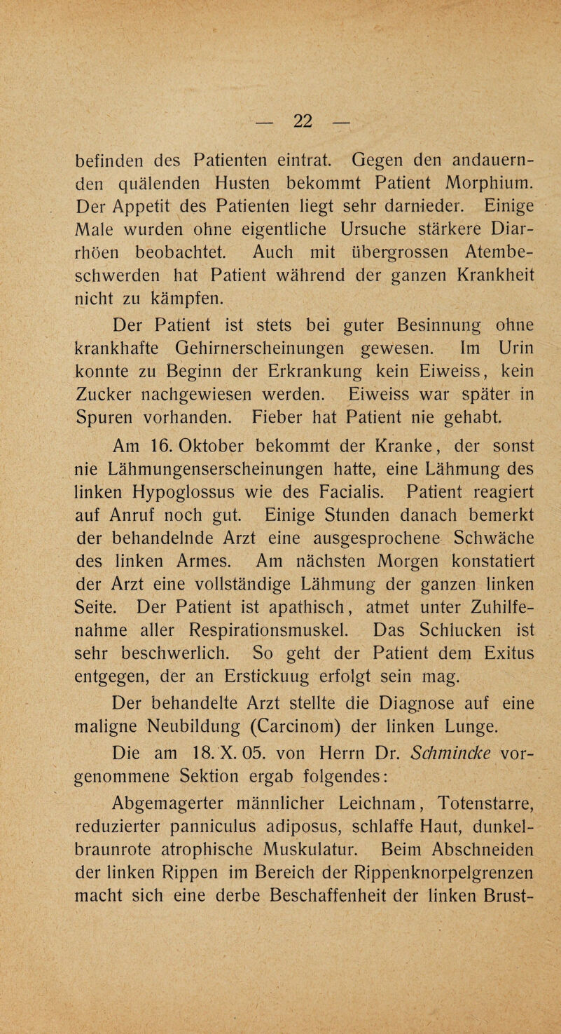 befinden des Patienten eintrat. Gegen den andauern¬ den quälenden Husten bekommt Patient Morphium. Der Appetit des Patienten liegt sehr darnieder. Einige Male wurden ohne eigentliche Ursuche stärkere Diar¬ rhöen beobachtet. Auch mit übergrossen Atembe¬ schwerden hat Patient während der ganzen Krankheit nicht zu kämpfen. Der Patient ist stets bei guter Besinnung ohne krankhafte Gehirnerscheinungen gewesen. Im Urin konnte zu Beginn der Erkrankung kein Eiweiss, kein Zucker nachgewiesen werden. Eiweiss war später in Spuren vorhanden. Fieber hat Patient nie gehabt. Am 16. Oktober bekommt der Kranke, der sonst nie Lähmungenserscheinungen hatte, eine Lähmung des linken Hypoglossus wie des Facialis. Patient reagiert auf Anruf noch gut. Einige Stunden danach bemerkt der behandelnde Arzt eine ausgesprochene Schwäche des linken Armes. Am nächsten Morgen konstatiert der Arzt eine vollständige Lähmung der ganzen linken Seite. Der Patient ist apathisch, atmet unter Zuhilfe¬ nahme aller Respirationsmuskel. Das Schlucken ist sehr beschwerlich. So geht der Patient dem Exitus entgegen, der an Erstickuug erfolgt sein mag. Der behandelte Arzt stellte die Diagnose auf eine maligne Neubildung (Carcinom) der linken Lunge. Die am 18. X. 05. von Herrn Dr. Schmincke vor¬ genommene Sektion ergab folgendes: Abgemagerter männlicher Leichnam, Totenstarre, reduzierter panniculus adiposus, schlaffe Haut, dunkel¬ braunrote atrophische Muskulatur. Beim Abschneiden der linken Rippen im Bereich der Rippenknorpelgrenzen macht sich eine derbe Beschaffenheit der linken Brust-