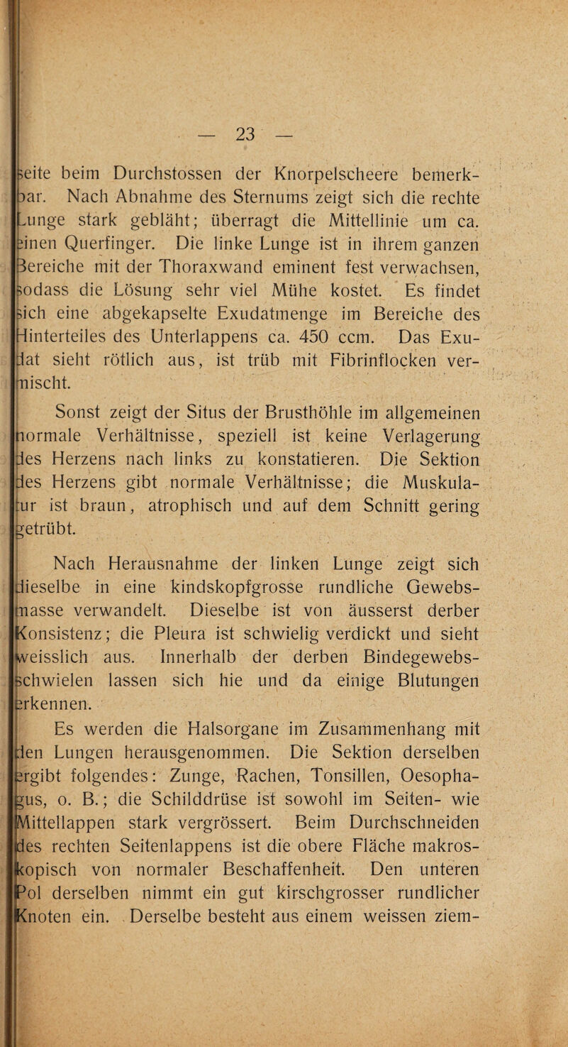 Beite beim Durchstossen der Knorpelscheere bemerk¬ bar. Nach Abnahme des Sternums zeigt sich die rechte ^unge stark gebläht; überragt die Mittellinie um ca. einen Querfinger. Die linke Lunge ist in ihrem ganzen Bereiche mit der Thoraxwand eminent fest verwachsen, Bodass die Lösung sehr viel Mühe kostet. Es findet Bich eine abgekapselte Exudatmenge im Bereiche des Hinterteiles des Unterlappens ca. 450 ccm. Das Exu- dat sieht rötlich aus, ist trüb mit Fibrinflocken ver¬ mischt. Sonst zeigt der Situs der Brusthöhle im allgemeinen normale Verhältnisse, speziell ist keine Verlagerung des Herzens nach links zu konstatieren. Die Sektion des Herzens gibt normale Verhältnisse; die Muskula¬ tur ist braun, atrophisch und auf dem Schnitt gering getrübt. Nach Herausnahme der linken Lunge zeigt sich dieselbe in eine kindskopfgrosse rundliche Gewebs- masse verwandelt. Dieselbe ist von äusserst derber Konsistenz; die Pleura ist schwielig verdickt und sieht weisslich aus. Innerhalb der derben Bindegewebs- schwielen lassen sich hie und da einige Blutungen erkennen. Es werden die Halsorgane im Zusammenhang mit den Lungen herausgenommen. Die Sektion derselben ergibt folgendes: Zunge, Rachen, Tonsillen, Oesopha¬ gus, o. B.; die Schilddrüse ist sowohl im Seiten- wie Mittellappen stark vergrössert. Beim Durchschneiden fdes rechten Seitenlappens ist die obere Fläche makros¬ kopisch von normaler Beschaffenheit. Den unteren ^ol derselben nimmt ein gut kirschgrosser rundlicher Knoten ein. Derselbe besteht aus einem weissen ziem-