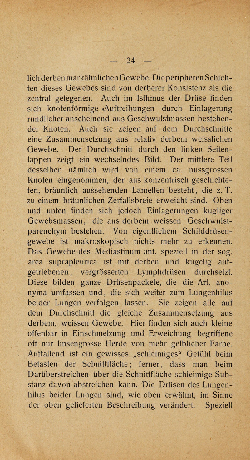 lieh derben markähnlichen Gewebe. Dieperipheren Schich¬ ten dieses Gewebes sind von derberer Konsistenz als die zentral gelegenen. Auch im Isthmus der Drüse finden sich knotenförmige iAuftreibungen durch Einlagerung rundlicher anscheinend aus Geschwulstmassen bestehen¬ der Knoten. Auch sie zeigen auf dem Durchschnitte eine Zusammensetzung aus relativ derbem weisslichen Gewebe. Der Durchschnitt durch den linken Seiten¬ lappen zeigt ein wechselndes Bild. Der mittlere Teil desselben nämlich wird von einem ca. nussgrossen Knoten eingenommen, der aus konzentrisch geschichte¬ ten, bräunlich aussehenden Lamellen besteht, die z. T. zu einem bräunlichen Zerfallsbreie erweicht sind. Oben und unten finden sich jedoch Einlagerungen kugliger Gewebsmassen, die aus derbem weissen Geschwulst¬ parenchym bestehen. Von eigentlichem Schilddrüsen¬ gewebe ist makroskopisch nichts mehr zu erkennen. Das Gewebe des Mediastinum ant. speziell in der sog. area suprapleurica ist mit derben und kugelig auf¬ getriebenen, vergrösserten Lymphdrüsen durchsetzt. Diese bilden ganze Drüsenpackete, die die Art. ano- nyma umfassen und, die sich weiter zum Lungenhilus beider Lungen verfolgen lassen. Sie zeigen alle auf dem Durchschnitt die gleiche Zusammensetzung aus derbem, weissen Gewebe. Hier finden sich auch kleine offenbar in Einschmelzung und Erweichung begriffene oft nur linsengrosse Herde von mehr gelblicher Farbe. Auffallend ist ein gewisses „schleimiges“ Gefühl beim Betasten der Schnittfläche; ferner, dass man beim Darüberstreichen über die Schnittfläche schleimige Sub¬ stanz davon abstreichen kann. Die Drüsen des Lungen¬ hilus beider Lungen sind, wie oben erwähnt, im Sinne der oben gelieferten Beschreibung verändert. Speziell i