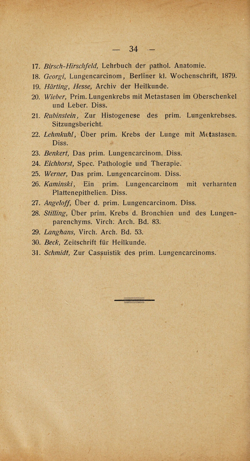 17. Birsch-Hirschfeld, Lehrbuch der pathol. Anatomie. 18. Georgi, Lungencarcinom, Berliner kl. Wochenschrift, 1879. 19. Harting, Hesse, Archiv der Heilkunde. 20. Wieber, Prim. Lungenkrebs mit Metastasen im Oberschenkel und Leber. Diss. 21. Rubinstein, Zur Histogenese des prim. Lungenkrebses. Sitzungsbericht. 22. Lehmkuhl, Über prim. Krebs der Lunge mit Metastasen. Diss. 23. Benkert, Das prim. Lungencarcinom. Diss. 24. Eichhorst, Spec. Pathologie und Therapie. 25. Werner, Das prim. Lungencarcinom. Diss. 26. Kaminski, Ein prim. Lungencarcinom mit verharnten Plattenepithelien. Diss. 27. Angeloff, Über d. prim. Lungencarcinom. Diss. 28. Stitling, Über prim. Krebs d. Bronchien und des Lungen¬ parenchyms. Virch. Arch. Bd. 83. 29. Langhaus, Virch. Arch. Bd. 53. 30. Beck, Zeitschrift für Heilkunde. 31. Schmidt, Zur Cassuistik des prim. Lungencarcinoms.