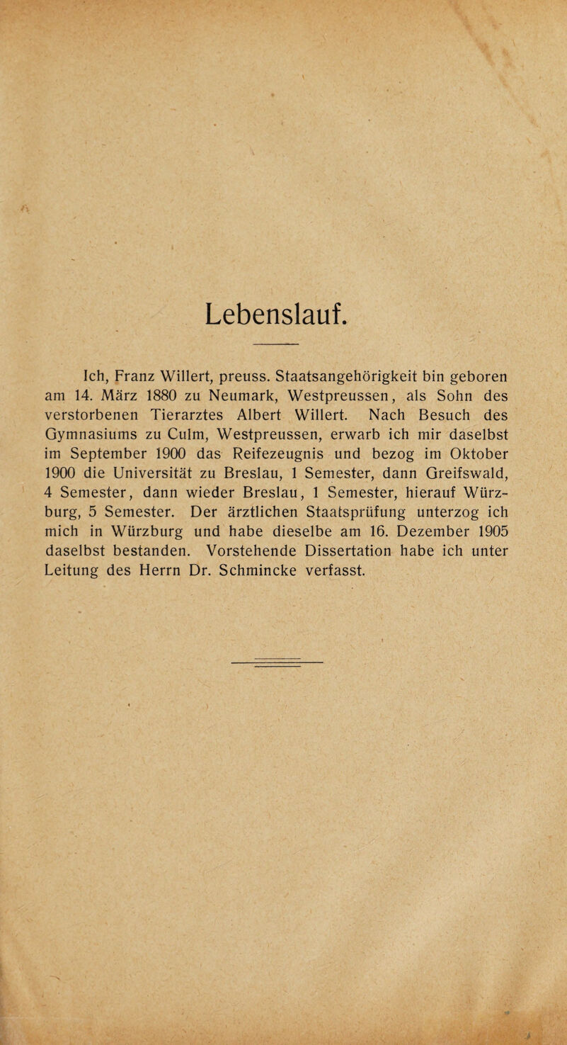 Lebenslauf. Ich, Franz Willert, preuss. Staatsangehörigkeit bin geboren am 14. März 1880 zu Neumark, Westpreussen, als Sohn des verstorbenen Tierarztes Albert Willert. Nach Besuch des Gymnasiums zu Culm, Westpreussen, erwarb ich mir daselbst im September 1900 das Reifezeugnis und bezog im Oktober 1900 die Universität zu Breslau, 1 Semester, dann Greifswald, 4 Semester, dann wieder Breslau, 1 Semester, hierauf Würz¬ burg, 5 Semester. Der ärztlichen Staatsprüfung unterzog ich mich in Würzburg und habe dieselbe am 16. Dezember 1905 daselbst bestanden. Vorstehende Dissertation habe ich unter Leitung des Herrn Dr. Schmincke verfasst.