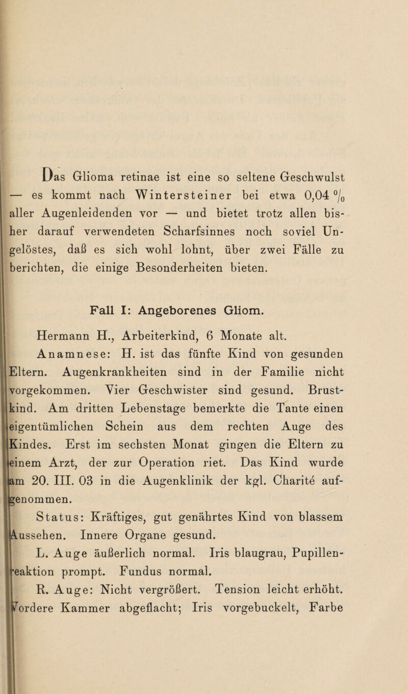 Das Glioma retinae ist eine so seltene Geschwulst — es kommt nach Wintersteiner bei etwa 0,04 °/0 aller Augenleidenden vor — und bietet trotz allen bis¬ her darauf verwendeten Scharfsinnes noch soviel Un¬ gelöstes, daß es sich wohl lohnt, über zwei Fälle zu berichten, die einige Besonderheiten bieten. Fall I: Angeborenes Gliom. Hermann H., Arbeiterkind, 6 Monate alt. Anamnese: H. ist das fünfte Kind von gesunden Eltern. Augenkrankheiten sind in der Familie nicht vorgekommen. Vier Geschwister sind gesund. Brust¬ kind. Am dritten Lebenstage bemerkte die Tante einen eigentümlichen Schein aus dem rechten Auge des Kindes. Erst im sechsten Monat gingen die Eltern zu inem Arzt, der zur Operation riet. Das Kind wurde ,m 20. III. 03 in die Augenklinik der kgl. Charite auf- :enommen. Status: Kräftiges, gut genährtes Kind von blassem .ussehen. Innere Organe gesund. L. Auge äußerlich normal. Iris blaugrau, Pupillen- eaktion prompt. Fundus normal. R. Auge: Nicht vergrößert. Tension leicht erhöht, ordere Kammer abgeflacht; Iris vorgebuckelt, Farbe