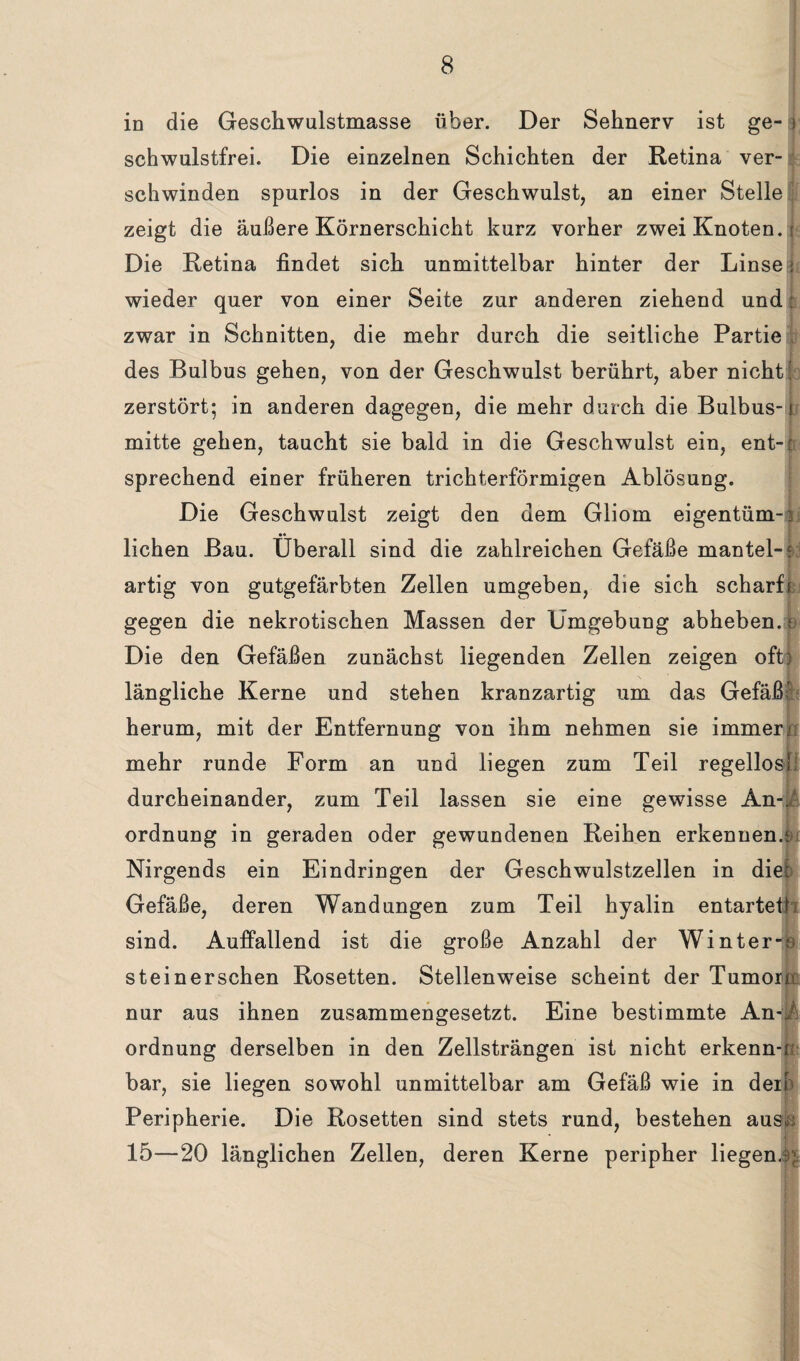 in die Geschwulstmasse über. Der Sehnerv ist ge- i schwulstfrei. Die einzelnen Schichten der Retina ver¬ schwinden spurlos in der Geschwulst, an einer Stelle zeigt die äußere Körnerschicht kurz vorher zwei Knoten.; Die Retina findet sich unmittelbar hinter der Linse j wieder quer von einer Seite zur anderen ziehend und: zwar in Schnitten, die mehr durch die seitliche Partie des Bulbus gehen, von der Geschwulst berührt, aber nicht' zerstört; in anderen dagegen, die mehr durch die Bulbus- ? mitte gehen, taucht sie bald in die Geschwulst ein, ent-[ sprechend einer früheren trichterförmigen Ablösung. Die Geschwulst zeigt den dem Gliom eigentüm-3 •• liehen Bau. Überall sind die zahlreichen Gefäße mantel-? artig von gutgefärbten Zellen umgeben, die sich scharfe gegen die nekrotischen Massen der Umgebung abheben, e Die den Gefäßen zunächst liegenden Zellen zeigen oft) längliche Kerne und stehen kranzartig um das Gefäß herum, mit der Entfernung von ihm nehmen sie immer/ mehr runde Form an und liegen zum Teil regellos! durcheinander, zum Teil lassen sie eine gewisse An-, Ordnung in geraden oder gewundenen Reihen erkennen.k Nirgends ein Eindringen der Geschwulstzellen in diel Gefäße, deren Wandungen zum Teil hyalin entartet^ sind. Auffallend ist die große Anzahl der Winter-ro steinerschen Rosetten. Stellenweise scheint der Tumorn nur aus ihnen zusammengesetzt. Eine bestimmte An-i Ordnung derselben in den Zellsträngen ist nicht erkenn-r: bar, sie liegen sowohl unmittelbar am Gefäß wie in der! Peripherie. Die Rosetten sind stets rund, bestehen ausci 15—20 länglichen Zellen, deren Kerne peripher liegen.?;