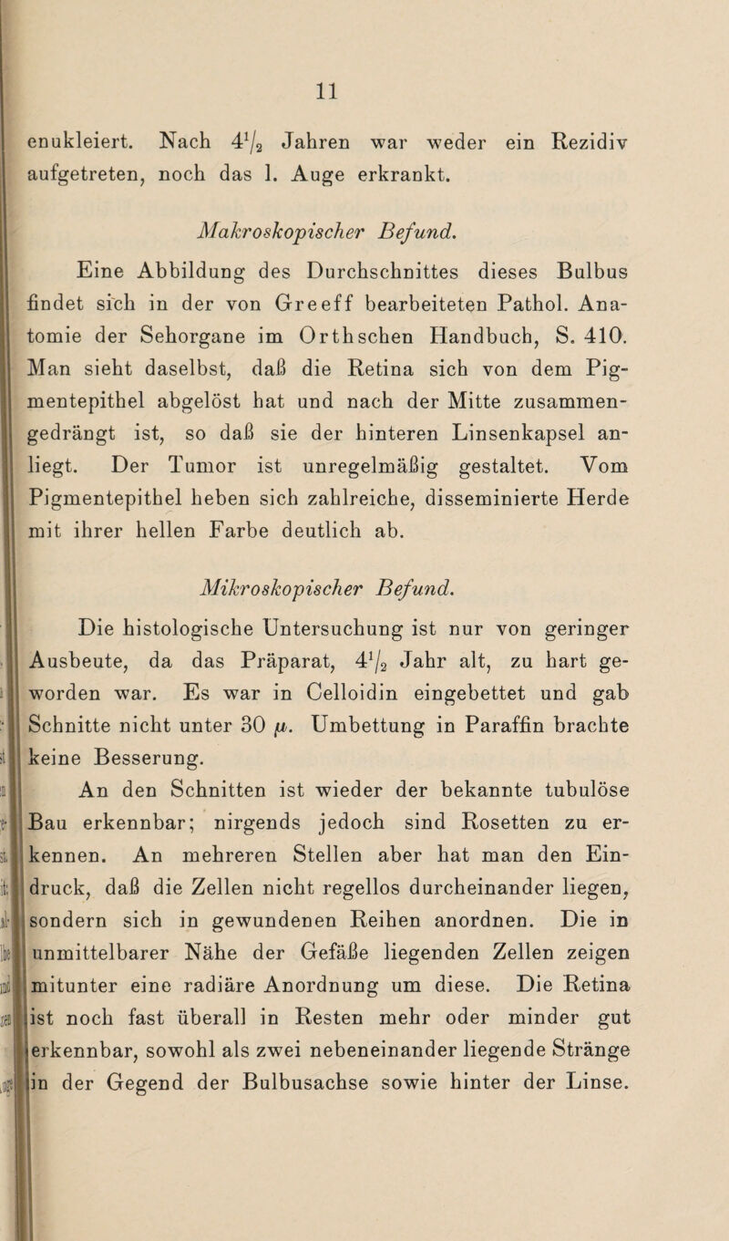 enukleiert. Nach 4^3 Jahren war weder ein Rezidiv aufgetreten, noch das 1. Auge erkrankt. Makroskopischer Befund. Eine Abbildung des Durchschnittes dieses Bulbus findet sich in der von Greeff bearbeiteten Pathol. Ana¬ tomie der Sehorgane im Orthschen Handbuch, S. 410. Man sieht daselbst, daß die Retina sich von dem Pig¬ mentepithel abgelöst hat und nach der Mitte zusammen¬ gedrängt ist, so daß sie der hinteren Linsenkapsel an¬ liegt. Der Tumor ist unregelmäßig gestaltet. Vom Pigmentepithel heben sich zahlreiche, disseminierte Herde mit ihrer hellen Farbe deutlich ab. Mikroskopischer Befund. Die histologische Untersuchung ist nur von geringer Ausbeute, da das Präparat, 4!/a Jahr alt, zu hart ge¬ worden war. Es war in Celloidin eingebettet und gab Schnitte nicht unter 30 p. Umbettung in Paraffin brachte keine Besserung. An den Schnitten ist wieder der bekannte tubulöse Bau erkennbar; nirgends jedoch sind Rosetten zu er¬ kennen. An mehreren Stellen aber hat man den Ein¬ druck, daß die Zellen nicht regellos durcheinander liegen, sondern sich in gewundenen Reihen anordnen. Die in unmittelbarer Nähe der Gefäße liegenden Zellen zeigen mitunter eine radiäre Anordnung um diese. Die Retina »ist noch fast überall in Resten mehr oder minder gut erkennbar, sowohl als zwei nebeneinander liegende Stränge in der Gegend der Bulbusachse sowie hinter der Linse.