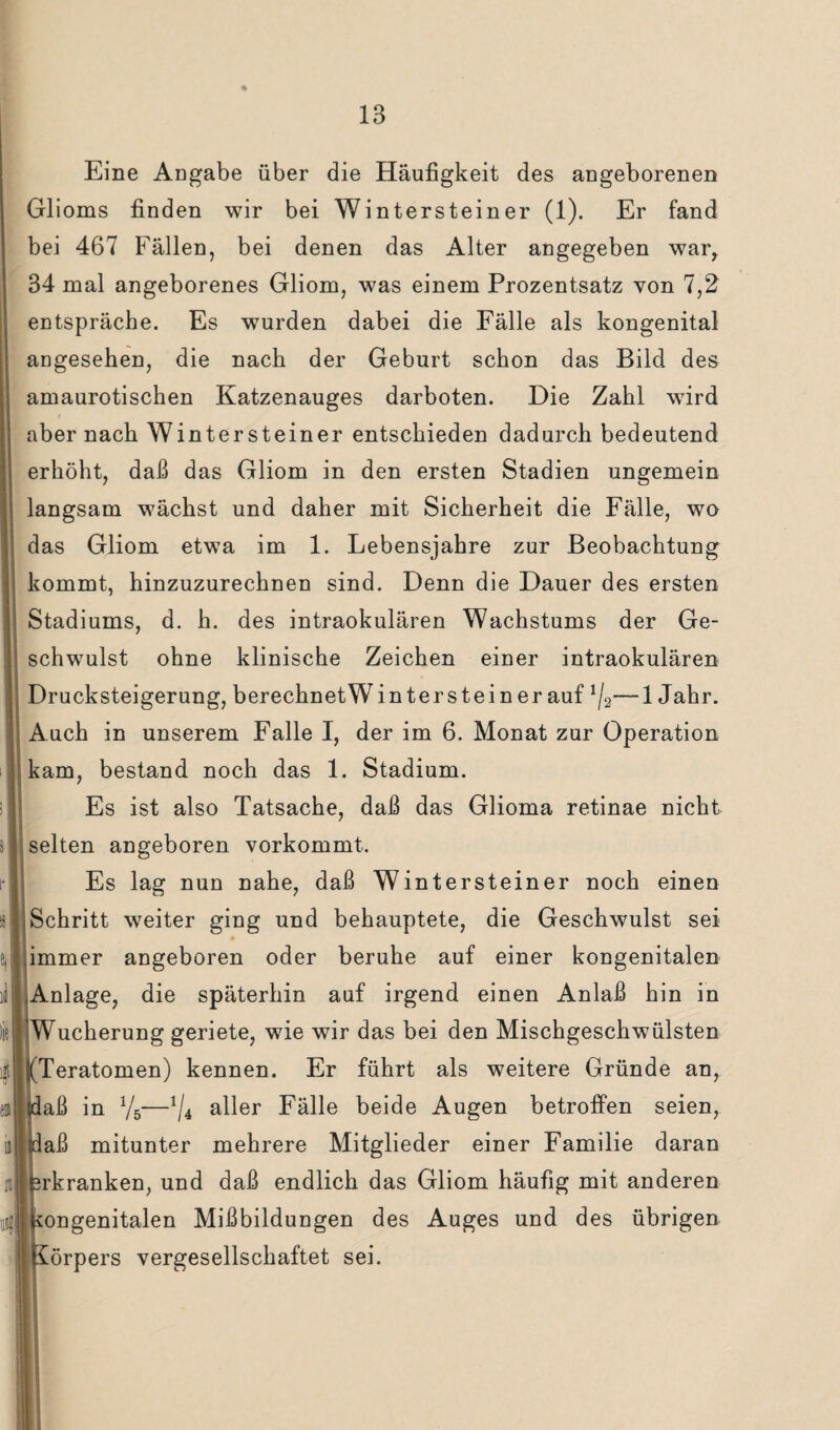 Eine Angabe über die Häufigkeit des angeborenen Glioms finden wir bei Wintersteiner (1). Er fand bei 467 Fällen, bei denen das Alter angegeben war, 34 mal angeborenes Gliom, was einem Prozentsatz von 7,2 entspräche. Es wurden dabei die Fälle als kongenital angesehen, die nach der Geburt schon das Bild des amaurotischen Katzenauges darboten. Die Zahl wird aber nach Winter steiner entschieden dadurch bedeutend erhöht, daß das Gliom in den ersten Stadien ungemein langsam wächst und daher mit Sicherheit die Fälle, wo das Gliom etwTa im 1. Lebensjahre zur Beobachtung kommt, hinzuzurechnen sind. Denn die Dauer des ersten Stadiums, d. h. des intraokulären Wachstums der Ge¬ schwulst ohne klinische Zeichen einer intraokulären Drucksteigerung, berechnetWinterstein er auf —1 Jahr. Auch in unserem Falle I, der im 6. Monat zur Operation kam, bestand noch das 1. Stadium. Es ist also Tatsache, daß das Glioma retinae nicht selten angeboren vorkommt. Es lag nun nahe, daß Wintersteiner noch einen Schritt weiter ging und behauptete, die Geschwulst sei .immer angeboren oder beruhe auf einer kongenitalen Anlage, die späterhin auf irgend einen Anlaß hin in Wucherung geriete, wie wir das bei den Mischgeschwülsten ((Teratomen) kennen. Er führt als weitere Gründe an, jdaß in V5—1/4 aller Fälle beide Augen betroffen seien, daß mitunter mehrere Mitglieder einer Familie daran Erkranken, und daß endlich das Gliom häufig mit anderen kongenitalen Mißbildungen des Auges und des übrigen Körpers vergesellschaftet sei.