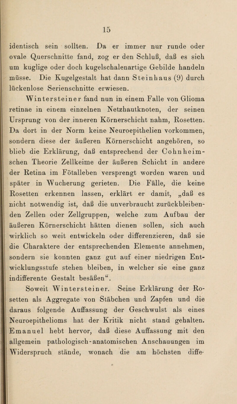 identisch sein sollten. Da er immer nur runde oder ovale Querschnitte fand, zog er den Schluß, daß es sich um kuglige oder doch kugelschalenartige Gebilde handeln müsse. Die Kugelgestalt hat dann Steinhaus (9) durch lückenlose Serienschnitte erwiesen. Wintersteiner fand nun in einem Falle von Glioma retinae in einem einzelnen Netzhautknoten, der seinen Ursprung von der inneren Körnerschicht nahm, Rosetten. Da dort in der Norm keine Neuroepithelien Vorkommen, sondern diese der äußeren Körnerschicht angehören, so blieb die Erklärung, daß entsprechend der Cohnheim- schen Theorie Zellkeime der äußeren Schicht in andere der Retina im Fötalleben versprengt worden waren und später in Wucherung gerieten. Die Fälle, die keine Rosetten erkennen lassen, erklärt er damit, „daß es nicht notwendig ist, daß die unverbraucht zurückbleiben¬ den Zellen oder Zellgruppen, welche zum Aufbau der äußeren Körnerschicht hätten dienen sollen, sich auch wirklich so weit entwickeln oder differenzieren, daß sie die Charaktere der entsprechenden Elemente annehmen, sondern sie konnten ganz gut auf einer niedrigen Ent¬ wicklungsstufe stehen bleiben, in welcher sie eine ganz indifferente Gestalt besäßen“. Soweit Winterstein er. Seine Erklärung der Ro¬ setten als Aggregate von Stäbchen und Zapfen und die daraus folgende Auffassung der Geschwulst als eines Neuroepithelioms hat der Kritik nicht stand gehalten. Emanuel hebt hervor, daß diese Auffassung mit den allgemein pathologisch-anatomischen Anschauungen im Widerspruch stände, wonach die am höchsten diffe- II