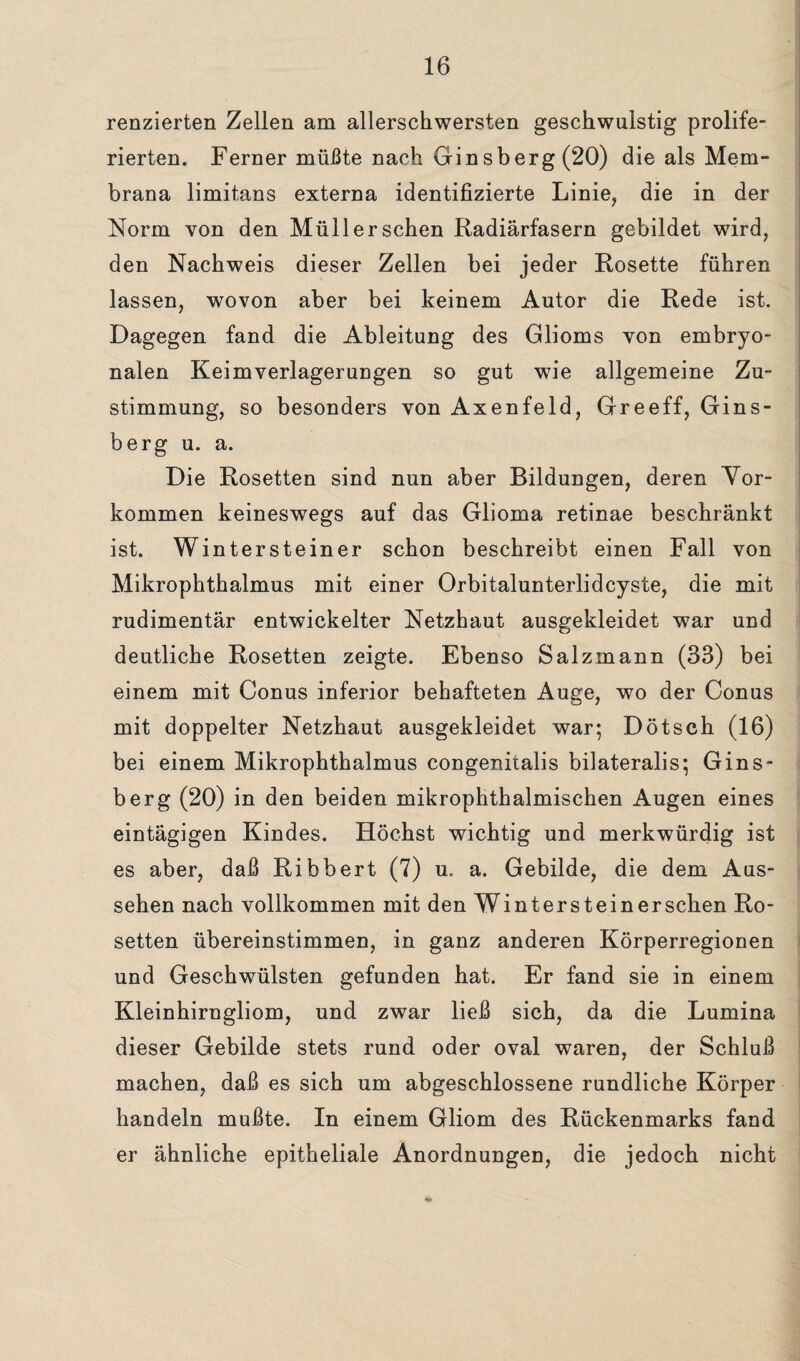 renzierten Zellen am allersehwersten geschwulstig prolife- rierten. Ferner müßte nach Ginsberg (20) die als Mem¬ brana limitans externa identifizierte Linie, die in der Norm von den Müll er sehen Radiärfasern gebildet wird, den Nachweis dieser Zellen bei jeder Rosette führen lassen, wovon aber bei keinem Autor die Rede ist. Dagegen fand die Ableitung des Glioms von embryo¬ nalen Keimverlagerungen so gut wie allgemeine Zu¬ stimmung, so besonders von Axenfeld, Greeff, Gins¬ berg u. a. Die Rosetten sind nun aber Bildungen, deren Vor¬ kommen keineswegs auf das Glioma retinae beschränkt ist. Wintersteiner schon beschreibt einen Fall von Mikrophthalmus mit einer Orbitalunterlidcyste, die mit rudimentär entwickelter Netzhaut ausgekleidet war und deutliche Rosetten zeigte. Ebenso Salzmann (33) bei einem mit Conus inferior behafteten Auge, wo der Conus mit doppelter Netzhaut ausgekleidet war; Dötsch (16) bei einem Mikrophthalmus congenitalis bilateralis; Gins¬ berg (20) in den beiden mikrophthalmischen Augen eines eintägigen Kindes. Höchst wichtig und merkwürdig ist es aber, daß Ribbert (7) u. a. Gebilde, die dem Aus¬ sehen nach vollkommen mit den Winter st ein er sehen Ro¬ setten übereinstimmen, in ganz anderen Körperregionen und Geschwülsten gefunden hat. Er fand sie in einem Kleinhirngliom, und zwar ließ sich, da die Lumina dieser Gebilde stets rund oder oval waren, der Schluß machen, daß es sich um abgeschlossene rundliche Körper handeln mußte. In einem Gliom des Rückenmarks fand er ähnliche epitheliale Anordnungen, die jedoch nicht