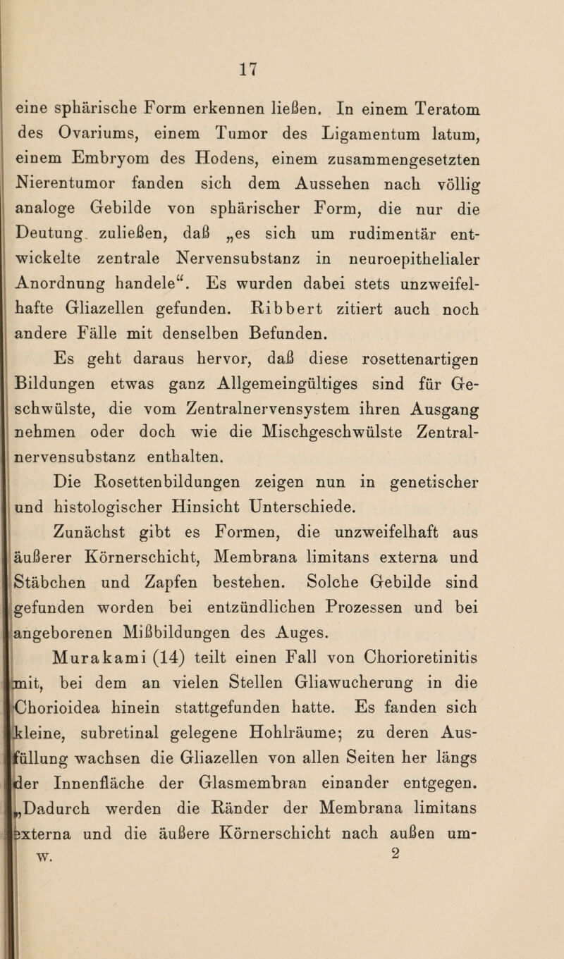 eine sphärische Form erkennen ließen. In einem Teratom des Ovariums, einem Tumor des Ligamentum latum, einem Embryom des Hodens, einem zusammengesetzten Nierentumor fanden sich dem Aussehen nach völlig analoge Gebilde von sphärischer Form, die nur die Deutung, zuließen, daß „es sich um rudimentär ent¬ wickelte zentrale Nervensubstanz in neuroepithelialer Anordnung handele“. Es wurden dabei stets unzweifel¬ hafte Gliazellen gefunden. Ribbert zitiert auch noch andere Fälle mit denselben Befunden. Es geht daraus hervor, daß diese rosettenartigen Bildungen etwas ganz Allgemeingültiges sind für Ge- Ischwülste, die vom Zentralnervensystem ihren Ausgang nehmen oder doch wie die Mischgeschwülste Zentral- nervensubstanz enthalten. Die Rosettenbildungen zeigen nun in genetischer und histologischer Hinsicht Unterschiede. Zunächst gibt es Formen, die unzweifelhaft aus äußerer Körnerschicht, Membrana limitans externa und Stäbchen und Zapfen bestehen. Solche Gebilde sind gefunden worden bei entzündlichen Prozessen und bei angeborenen Mißbildungen des Auges. Murakami (14) teilt einen Fall von Chorioretinitis mit, bei dem an vielen Stellen Gliawucherung in die Chorioidea hinein stattgefunden hatte. Es fanden sich kleine, subretinal gelegene Hohlräume; zu deren Aus¬ füllung wachsen die Gliazellen von allen Seiten her längs der Innenfläche der Glasmembran einander entgegen. L,Dadurch werden die Ränder der Membrana limitans pxterna und die äußere Körnerschicht nach außen um- w. 2
