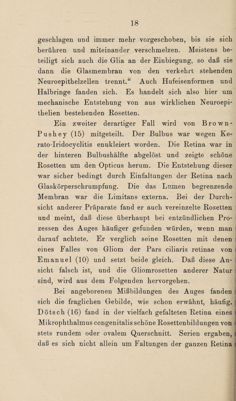 geschlagen und immer mehr vorgeschoben, bis sie sich berühren und miteinander verschmelzen. Meistens be¬ teiligt sich auch die Glia an der Einbiegung, so daß sie dann die Glasmembran von den verkehrt stehenden Neuroepithelzellen trennt.“ Auch Hufeisenformen und Halbringe fanden sich. Es handelt sich also hier um mechanische Entstehung von aus wirklichen Neuroepi- thelien bestehenden Rosetten. Ein zweiter derartiger Fall wird von Brown- Pushey (15) mitgeteilt. Der Bulbus war wegen Ke- rato-Iridocyclitis enukleiert worden. Die Retina war in der hinteren Bulbushälfte abgelöst und zeigte schöne Rosetten um den Opticus herum. Die Entstehung dieser war sicher bedingt durch Einfaltungen der Retina nach Glaskörperschrumpfung. Die das Lumen begrenzende Membran war die Limitans externa. Bei der Durch¬ sicht anderer Präparate fand er auch vereinzelte Rosetten und meint, daß diese überhaupt bei entzündlichen Pro¬ zessen des Auges häufiger gefunden würden, wenn man darauf achtete. Er verglich seine Rosetten mit denen eines Falles von Gliom der Pars ciliaris retinae von Emanuel (10) und setzt beide gleich. Daß diese An¬ sicht falsch ist, und die Gliomrosetten anderer Natur i sind, wird aus dem Folgenden hervorgehen. Bei angeborenen Mißbildungen des Auges fanden sich die fraglichen Gebilde, wie schon erwähnt, häufig. t Dötsch (16) fand in der vielfach gefalteten Retina eines j Mikrophthalmus congenitalis schöne Rosettenbildungen von < stets rundem oder ovalem Querschnitt. Serien ergaben, 3 daß es sich nicht allein um Faltungen der ganzen Retina r